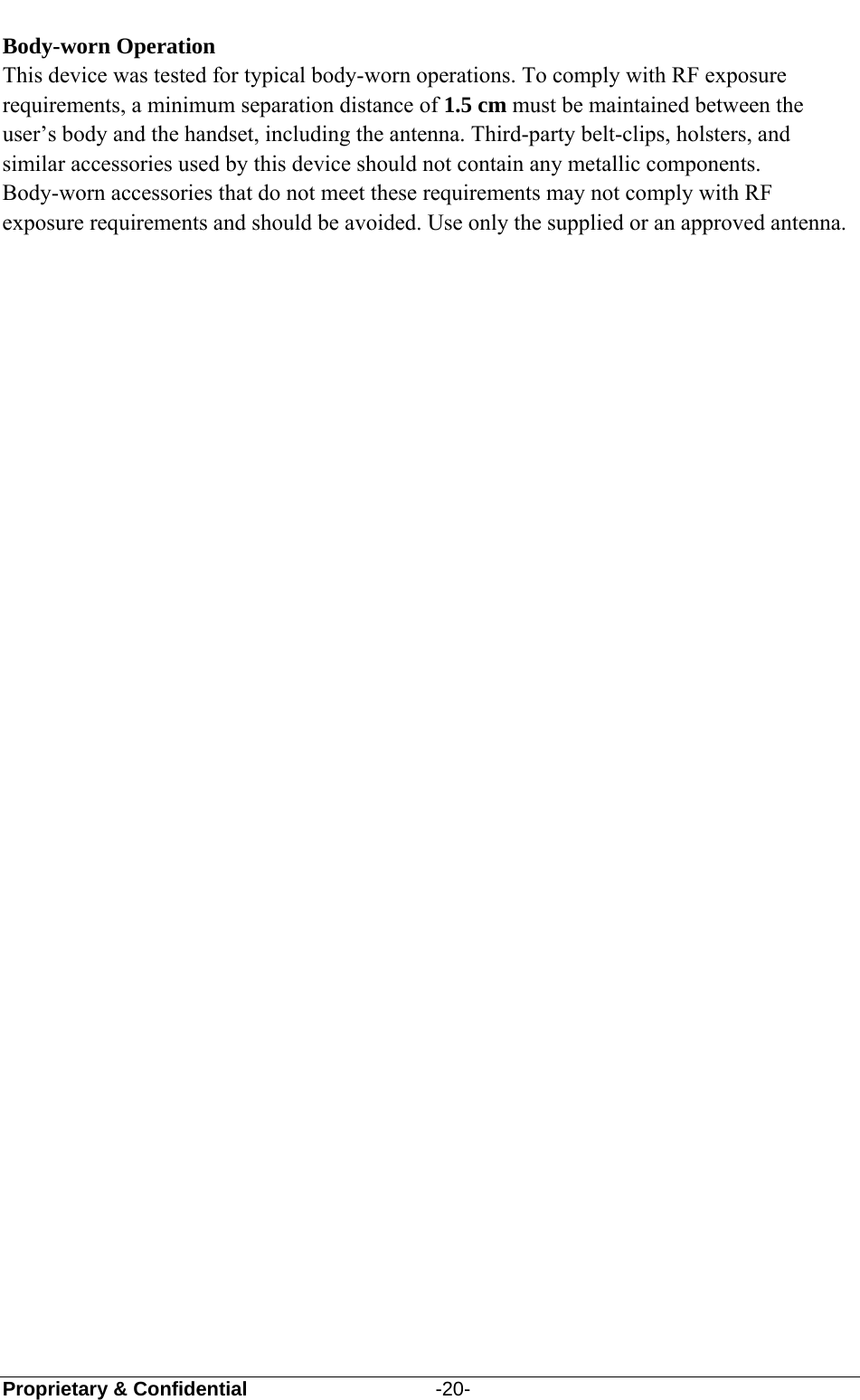  Proprietary &amp; Confidential                   -20-  Body-worn Operation This device was tested for typical body-worn operations. To comply with RF exposure requirements, a minimum separation distance of 1.5 cm must be maintained between the user’s body and the handset, including the antenna. Third-party belt-clips, holsters, and similar accessories used by this device should not contain any metallic components. Body-worn accessories that do not meet these requirements may not comply with RF exposure requirements and should be avoided. Use only the supplied or an approved antenna.  
