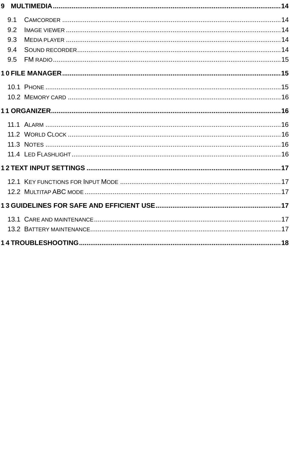   9 MULTIMEDIA .......................................................................................................................... 14 9.1 CAMCORDER ..................................................................................................................... 14 9.2 IMAGE VIEWER ................................................................................................................... 14 9.3 MEDIA PLAYER ................................................................................................................... 14 9.4 SOUND RECORDER ............................................................................................................. 14 9.5 FM RADIO .......................................................................................................................... 15 10 FILE MANAGER ..................................................................................................................... 15 10.1 PHONE .............................................................................................................................. 15 10.2 MEMORY CARD .................................................................................................................. 16 11 ORGANIZER ........................................................................................................................... 16 11.1 ALARM .............................................................................................................................. 16 11.2 WORLD CLOCK .................................................................................................................. 16 11.3 NOTES .............................................................................................................................. 16 11.4 LED FLASHLIGHT ................................................................................................................ 16 12 TEXT INPUT SETTINGS ........................................................................................................ 17 12.1 KEY FUNCTIONS FOR INPUT MODE ...................................................................................... 17 12.2 MULTITAP ABC MODE ......................................................................................................... 17 13 GUIDELINES FOR SAFE AND EFFICIENT USE ................................................................... 17 13.1 CARE AND MAINTENANCE .................................................................................................... 17 13.2 BATTERY MAINTENANCE ...................................................................................................... 17 14 TROUBLESHOOTING ............................................................................................................ 18 