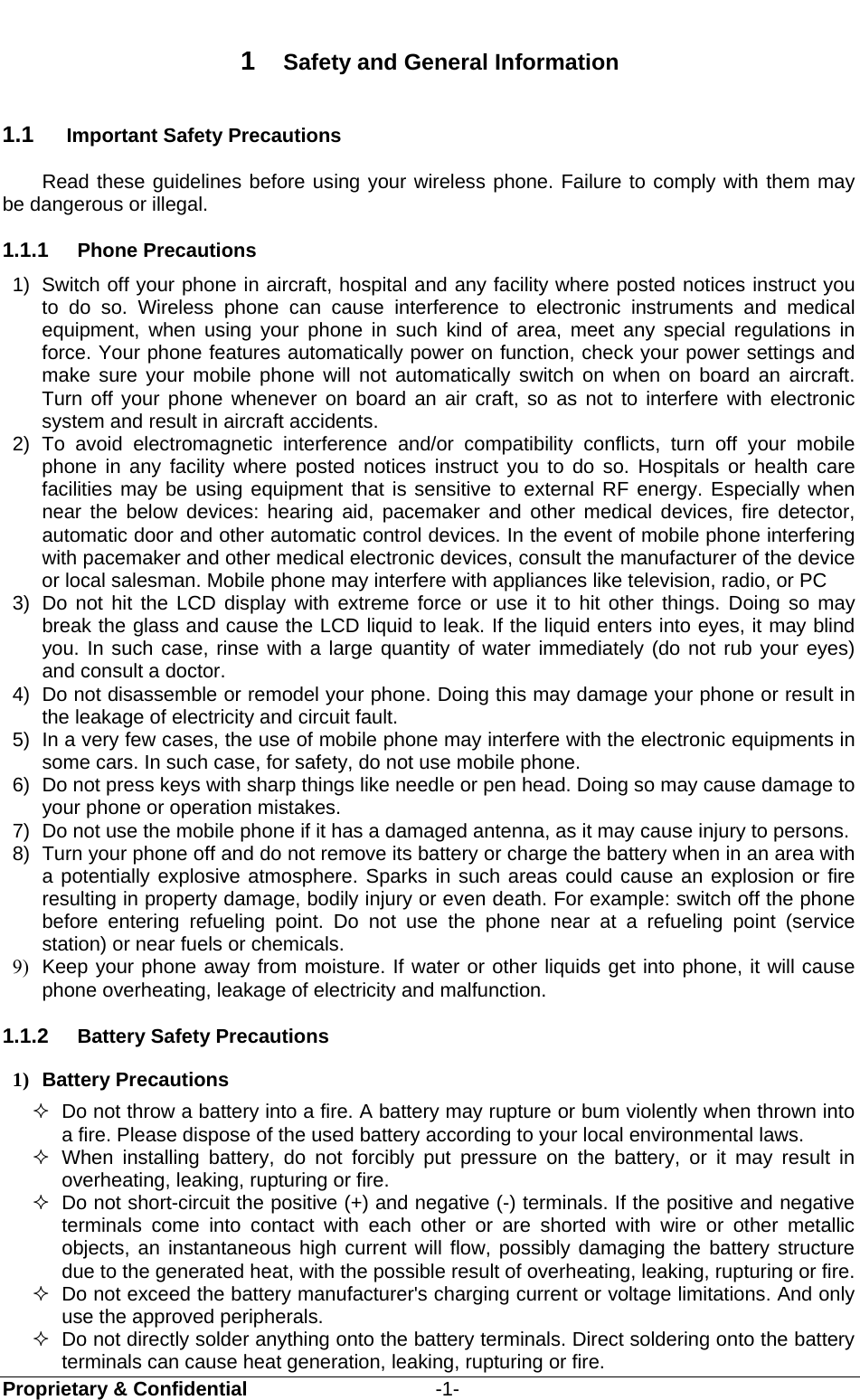  Proprietary &amp; Confidential                   -1- 1  Safety and General Information 1.1  Important Safety Precautions Read these guidelines before using your wireless phone. Failure to comply with them may be dangerous or illegal. 1.1.1  Phone Precautions 1)  Switch off your phone in aircraft, hospital and any facility where posted notices instruct you to do so. Wireless phone can cause interference to electronic instruments and medical equipment, when using your phone in such kind of area, meet any special regulations in force. Your phone features automatically power on function, check your power settings and make sure your mobile phone will not automatically switch on when on board an aircraft. Turn off your phone whenever on board an air craft, so as not to interfere with electronic system and result in aircraft accidents. 2) To avoid electromagnetic interference and/or compatibility conflicts, turn off your mobile phone in any facility where posted notices instruct you to do so. Hospitals or health care facilities may be using equipment that is sensitive to external RF energy. Especially when near the below devices: hearing aid, pacemaker and other medical devices, fire detector, automatic door and other automatic control devices. In the event of mobile phone interfering with pacemaker and other medical electronic devices, consult the manufacturer of the device or local salesman. Mobile phone may interfere with appliances like television, radio, or PC 3)  Do not hit the LCD display with extreme force or use it to hit other things. Doing so may break the glass and cause the LCD liquid to leak. If the liquid enters into eyes, it may blind you. In such case, rinse with a large quantity of water immediately (do not rub your eyes) and consult a doctor. 4)  Do not disassemble or remodel your phone. Doing this may damage your phone or result in the leakage of electricity and circuit fault. 5)  In a very few cases, the use of mobile phone may interfere with the electronic equipments in some cars. In such case, for safety, do not use mobile phone. 6)  Do not press keys with sharp things like needle or pen head. Doing so may cause damage to your phone or operation mistakes. 7)  Do not use the mobile phone if it has a damaged antenna, as it may cause injury to persons. 8)  Turn your phone off and do not remove its battery or charge the battery when in an area with a potentially explosive atmosphere. Sparks in such areas could cause an explosion or fire resulting in property damage, bodily injury or even death. For example: switch off the phone before entering refueling point. Do not use the phone near at a refueling point (service station) or near fuels or chemicals. 9)  Keep your phone away from moisture. If water or other liquids get into phone, it will cause phone overheating, leakage of electricity and malfunction. 1.1.2  Battery Safety Precautions 1) Battery Precautions   Do not throw a battery into a fire. A battery may rupture or bum violently when thrown into a fire. Please dispose of the used battery according to your local environmental laws.  When installing battery, do not forcibly put pressure on the battery, or it may result in overheating, leaking, rupturing or fire.   Do not short-circuit the positive (+) and negative (-) terminals. If the positive and negative terminals come into contact with each other or are shorted with wire or other metallic objects, an instantaneous high current will flow, possibly damaging the battery structure due to the generated heat, with the possible result of overheating, leaking, rupturing or fire.   Do not exceed the battery manufacturer&apos;s charging current or voltage limitations. And only use the approved peripherals.   Do not directly solder anything onto the battery terminals. Direct soldering onto the battery terminals can cause heat generation, leaking, rupturing or fire. 