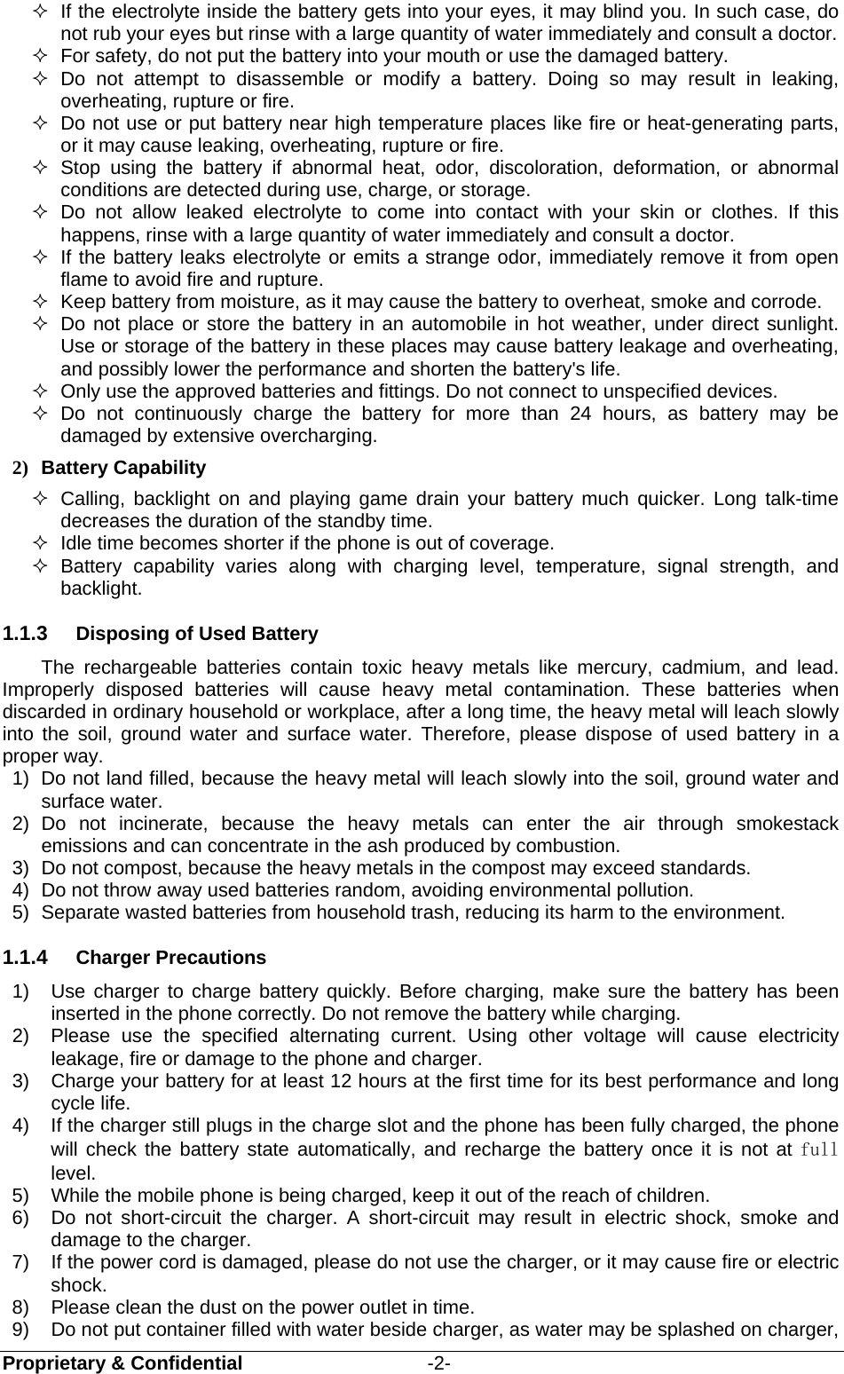  Proprietary &amp; Confidential                   -2-   If the electrolyte inside the battery gets into your eyes, it may blind you. In such case, do not rub your eyes but rinse with a large quantity of water immediately and consult a doctor.   For safety, do not put the battery into your mouth or use the damaged battery.  Do not attempt to disassemble or modify a battery. Doing so may result in leaking, overheating, rupture or fire.   Do not use or put battery near high temperature places like fire or heat-generating parts, or it may cause leaking, overheating, rupture or fire.  Stop using the battery if abnormal heat, odor, discoloration, deformation, or abnormal conditions are detected during use, charge, or storage.  Do not allow leaked electrolyte to come into contact with your skin or clothes. If this happens, rinse with a large quantity of water immediately and consult a doctor.   If the battery leaks electrolyte or emits a strange odor, immediately remove it from open flame to avoid fire and rupture.   Keep battery from moisture, as it may cause the battery to overheat, smoke and corrode.     Do not place or store the battery in an automobile in hot weather, under direct sunlight. Use or storage of the battery in these places may cause battery leakage and overheating, and possibly lower the performance and shorten the battery&apos;s life.   Only use the approved batteries and fittings. Do not connect to unspecified devices.  Do not continuously charge the battery for more than 24 hours, as battery may be damaged by extensive overcharging. 2) Battery Capability   Calling, backlight on and playing game drain your battery much quicker. Long talk-time decreases the duration of the standby time.   Idle time becomes shorter if the phone is out of coverage.  Battery capability varies along with charging level, temperature, signal strength, and backlight. 1.1.3  Disposing of Used Battery The rechargeable batteries contain toxic heavy metals like mercury, cadmium, and lead. Improperly disposed batteries will cause heavy metal contamination. These batteries when discarded in ordinary household or workplace, after a long time, the heavy metal will leach slowly into the soil, ground water and surface water. Therefore, please dispose of used battery in a proper way. 1)  Do not land filled, because the heavy metal will leach slowly into the soil, ground water and surface water. 2) Do not incinerate, because the heavy metals can enter the air through smokestack emissions and can concentrate in the ash produced by combustion. 3)  Do not compost, because the heavy metals in the compost may exceed standards. 4)  Do not throw away used batteries random, avoiding environmental pollution. 5)  Separate wasted batteries from household trash, reducing its harm to the environment. 1.1.4  Charger Precautions 1)  Use charger to charge battery quickly. Before charging, make sure the battery has been inserted in the phone correctly. Do not remove the battery while charging. 2)  Please use the specified alternating current. Using other voltage will cause electricity leakage, fire or damage to the phone and charger. 3)  Charge your battery for at least 12 hours at the first time for its best performance and long cycle life. 4)  If the charger still plugs in the charge slot and the phone has been fully charged, the phone will check the battery state automatically, and recharge the battery once it is not at full level. 5)  While the mobile phone is being charged, keep it out of the reach of children. 6)  Do not short-circuit the charger. A short-circuit may result in electric shock, smoke and damage to the charger. 7)  If the power cord is damaged, please do not use the charger, or it may cause fire or electric shock. 8)  Please clean the dust on the power outlet in time. 9)  Do not put container filled with water beside charger, as water may be splashed on charger, 