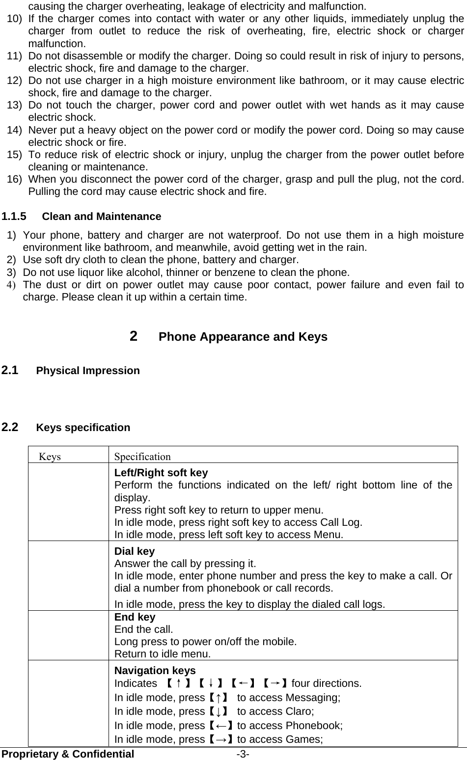  Proprietary &amp; Confidential                   -3- causing the charger overheating, leakage of electricity and malfunction. 10)  If the charger comes into contact with water or any other liquids, immediately unplug the charger from outlet to reduce the risk of overheating, fire, electric shock or charger malfunction. 11)  Do not disassemble or modify the charger. Doing so could result in risk of injury to persons, electric shock, fire and damage to the charger. 12)  Do not use charger in a high moisture environment like bathroom, or it may cause electric shock, fire and damage to the charger. 13) Do not touch the charger, power cord and power outlet with wet hands as it may cause electric shock. 14)  Never put a heavy object on the power cord or modify the power cord. Doing so may cause electric shock or fire. 15)  To reduce risk of electric shock or injury, unplug the charger from the power outlet before cleaning or maintenance. 16)  When you disconnect the power cord of the charger, grasp and pull the plug, not the cord. Pulling the cord may cause electric shock and fire. 1.1.5  Clean and Maintenance 1)  Your phone, battery and charger are not waterproof. Do not use them in a high moisture environment like bathroom, and meanwhile, avoid getting wet in the rain. 2)  Use soft dry cloth to clean the phone, battery and charger. 3)  Do not use liquor like alcohol, thinner or benzene to clean the phone. 4)  The dust or dirt on power outlet may cause poor contact, power failure and even fail to charge. Please clean it up within a certain time.  2  Phone Appearance and Keys 2.1  Physical Impression  2.2  Keys specification  Keys  Specification  Left/Right soft key Perform the functions indicated on the left/ right bottom line of the display. Press right soft key to return to upper menu. In idle mode, press right soft key to access Call Log. In idle mode, press left soft key to access Menu.  Dial key   Answer the call by pressing it.  In idle mode, enter phone number and press the key to make a call. Or dial a number from phonebook or call records. In idle mode, press the key to display the dialed call logs.  End key End the call. Long press to power on/off the mobile. Return to idle menu.  Navigation keys Indicates  【↑】【↓】【←】【→】four directions.   In idle mode, press【↑】  to access Messaging; In idle mode, press【↓】  to access Claro; In idle mode, press【←】to access Phonebook; In idle mode, press【→】to access Games;   