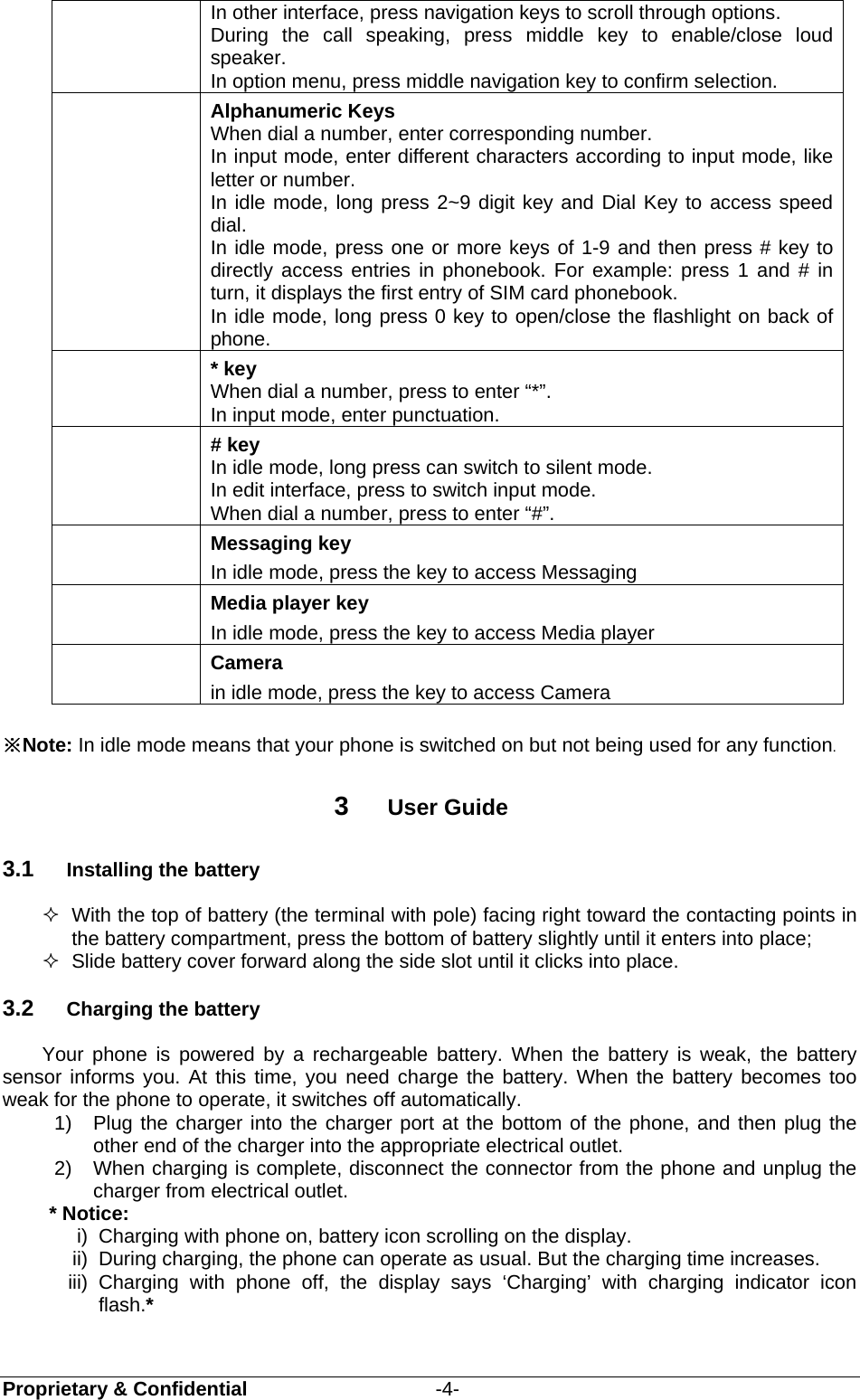  Proprietary &amp; Confidential                   -4- In other interface, press navigation keys to scroll through options. During the call speaking, press middle key to enable/close loud speaker.  In option menu, press middle navigation key to confirm selection.  Alphanumeric Keys When dial a number, enter corresponding number. In input mode, enter different characters according to input mode, like letter or number. In idle mode, long press 2~9 digit key and Dial Key to access speed dial.  In idle mode, press one or more keys of 1-9 and then press # key to directly access entries in phonebook. For example: press 1 and # in turn, it displays the first entry of SIM card phonebook. In idle mode, long press 0 key to open/close the flashlight on back of phone.  * key When dial a number, press to enter “*”. In input mode, enter punctuation.  # key In idle mode, long press can switch to silent mode. In edit interface, press to switch input mode. When dial a number, press to enter “#”.  Messaging key In idle mode, press the key to access Messaging  Media player key In idle mode, press the key to access Media player  Camera in idle mode, press the key to access Camera  ※Note: In idle mode means that your phone is switched on but not being used for any function.  3  User Guide 3.1  Installing the battery   With the top of battery (the terminal with pole) facing right toward the contacting points in the battery compartment, press the bottom of battery slightly until it enters into place;   Slide battery cover forward along the side slot until it clicks into place. 3.2  Charging the battery Your phone is powered by a rechargeable battery. When the battery is weak, the battery sensor informs you. At this time, you need charge the battery. When the battery becomes too weak for the phone to operate, it switches off automatically.   1)  Plug the charger into the charger port at the bottom of the phone, and then plug the other end of the charger into the appropriate electrical outlet.   2)  When charging is complete, disconnect the connector from the phone and unplug the charger from electrical outlet. * Notice:   i)  Charging with phone on, battery icon scrolling on the display. ii)  During charging, the phone can operate as usual. But the charging time increases. iii) Charging with phone off, the display says ‘Charging’ with charging indicator icon flash.* 