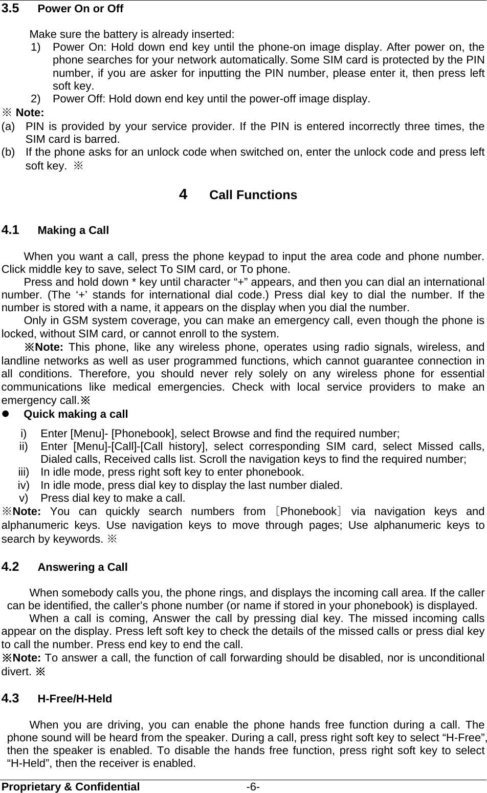  Proprietary &amp; Confidential                   -6- 3.5  Power On or Off Make sure the battery is already inserted: 1) Power On: Hold down end key until the phone-on image display. After power on, the phone searches for your network automatically. Some SIM card is protected by the PIN number, if you are asker for inputting the PIN number, please enter it, then press left soft key.   2)  Power Off: Hold down end key until the power-off image display. ※ Note: (a)  PIN is provided by your service provider. If the PIN is entered incorrectly three times, the SIM card is barred.   (b)  If the phone asks for an unlock code when switched on, enter the unlock code and press left soft key.  ※ 4  Call Functions 4.1  Making a Call When you want a call, press the phone keypad to input the area code and phone number. Click middle key to save, select To SIM card, or To phone. Press and hold down * key until character “+” appears, and then you can dial an international number. (The ‘+’ stands for international dial code.) Press dial key to dial the number. If the number is stored with a name, it appears on the display when you dial the number. Only in GSM system coverage, you can make an emergency call, even though the phone is locked, without SIM card, or cannot enroll to the system. ※Note:  This phone, like any wireless phone, operates using radio signals, wireless, and landline networks as well as user programmed functions, which cannot guarantee connection in all conditions. Therefore, you should never rely solely on any wireless phone for essential communications like medical emergencies. Check with local service providers to make an emergency call.※  Quick making a call i)  Enter [Menu]- [Phonebook], select Browse and find the required number; ii)  Enter [Menu]-[Call]-[Call history], select corresponding SIM card, select Missed calls, Dialed calls, Received calls list. Scroll the navigation keys to find the required number; iii)  In idle mode, press right soft key to enter phonebook. iv)  In idle mode, press dial key to display the last number dialed. v)  Press dial key to make a call. ※Note: You can quickly search numbers from [Phonebook] via navigation keys and alphanumeric keys. Use navigation keys to move through pages; Use alphanumeric keys to search by keywords. ※   4.2  Answering a Call When somebody calls you, the phone rings, and displays the incoming call area. If the caller can be identified, the caller’s phone number (or name if stored in your phonebook) is displayed.   When a call is coming, Answer the call by pressing dial key. The missed incoming calls appear on the display. Press left soft key to check the details of the missed calls or press dial key to call the number. Press end key to end the call. ※Note: To answer a call, the function of call forwarding should be disabled, nor is unconditional divert. ※ 4.3  H-Free/H-Held When you are driving, you can enable the phone hands free function during a call. The phone sound will be heard from the speaker. During a call, press right soft key to select “H-Free”, then the speaker is enabled. To disable the hands free function, press right soft key to select “H-Held”, then the receiver is enabled. 