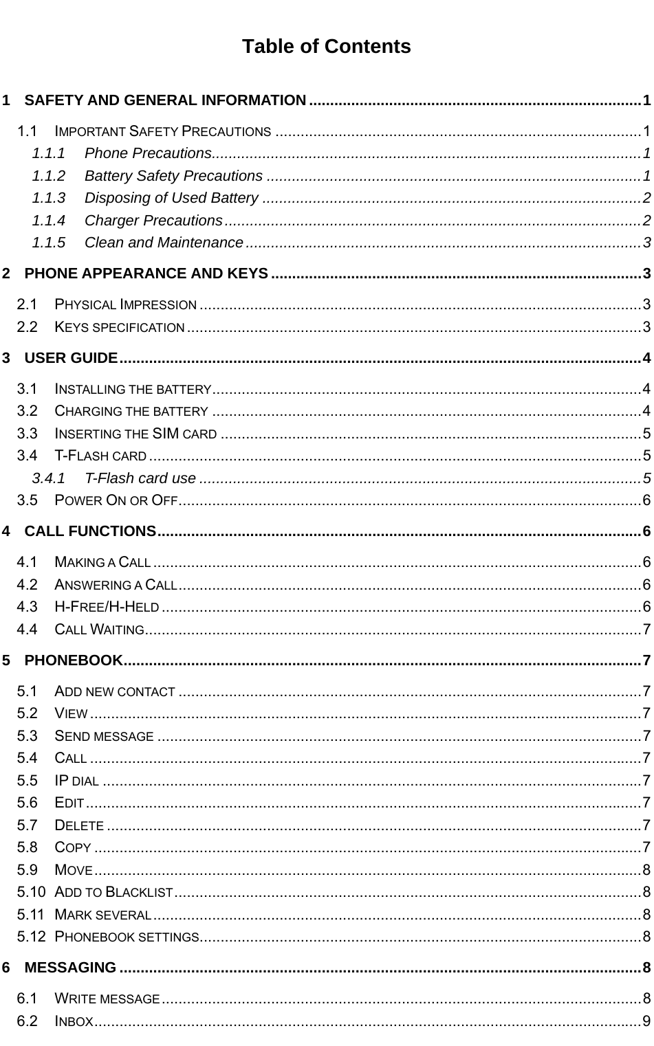   Table of Contents 1 SAFETY AND GENERAL INFORMATION ............................................................................... 1 1.1 IMPORTANT SAFETY PRECAUTIONS ....................................................................................... 1 1.1.1 Phone Precautions ...................................................................................................... 1 1.1.2 Battery Safety Precautions ......................................................................................... 1 1.1.3 Disposing of Used Battery .......................................................................................... 2 1.1.4 Charger Precautions ................................................................................................... 2 1.1.5 Clean and Maintenance .............................................................................................. 3 2 PHONE APPEARANCE AND KEYS ........................................................................................ 3 2.1 PHYSICAL IMPRESSION ......................................................................................................... 3 2.2 KEYS SPECIFICATION ............................................................................................................ 3 3 USER GUIDE ............................................................................................................................ 4 3.1 INSTALLING THE BATTERY ......................................................................................................  4 3.2 CHARGING THE BATTERY ...................................................................................................... 4 3.3 INSERTING THE SIM CARD .................................................................................................... 5 3.4 T-FLASH CARD ..................................................................................................................... 5 3.4.1 T-Flash card use ......................................................................................................... 5 3.5 POWER ON OR OFF .............................................................................................................. 6 4 CALL FUNCTIONS ................................................................................................................... 6 4.1 MAKING A CALL .................................................................................................................... 6 4.2 ANSWERING A CALL ..............................................................................................................  6 4.3 H-FREE/H-HELD .................................................................................................................. 6 4.4 CALL WAITING ...................................................................................................................... 7 5 PHONEBOOK ........................................................................................................................... 7 5.1 ADD NEW CONTACT .............................................................................................................. 7 5.2 VIEW ................................................................................................................................... 7 5.3 SEND MESSAGE ................................................................................................................... 7 5.4 CALL ................................................................................................................................... 7 5.5 IP DIAL ................................................................................................................................ 7 5.6 EDIT .................................................................................................................................... 7 5.7 DELETE ............................................................................................................................... 7 5.8 COPY .................................................................................................................................. 7 5.9 MOVE .................................................................................................................................. 8 5.10 ADD TO BLACKLIST ............................................................................................................... 8 5.11 MARK SEVERAL .................................................................................................................... 8 5.12 PHONEBOOK SETTINGS ......................................................................................................... 8 6 MESSAGING ............................................................................................................................ 8 6.1 WRITE MESSAGE .................................................................................................................. 8 6.2 INBOX .................................................................................................................................. 9 