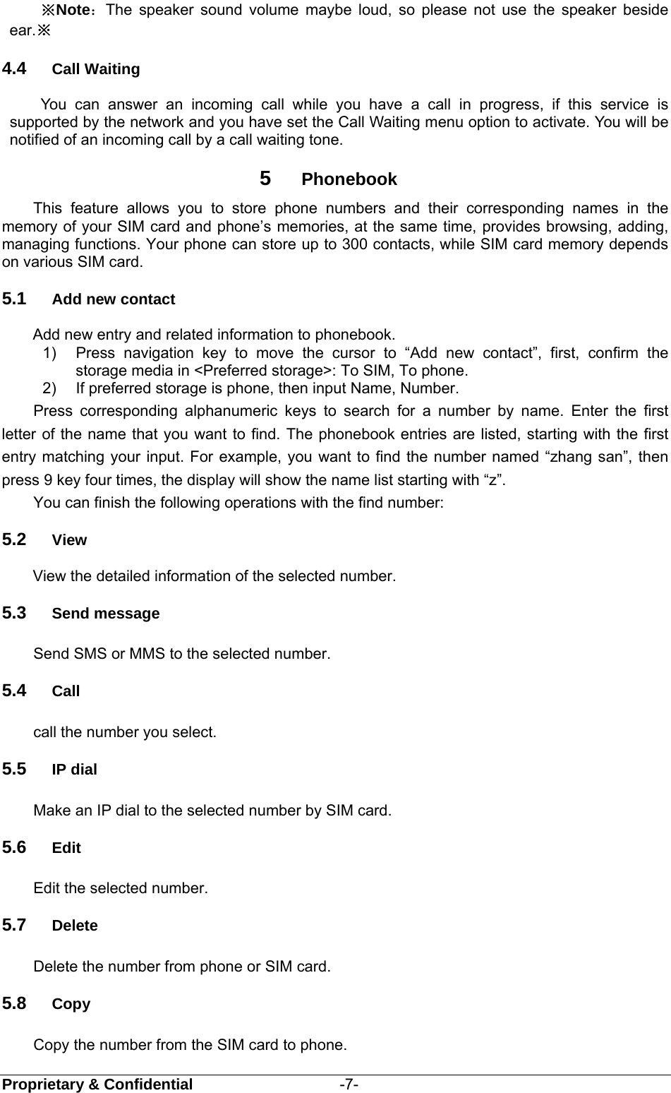  Proprietary &amp; Confidential                   -7- ※Note：The speaker sound volume maybe loud, so please not use the speaker beside ear.※ 4.4  Call Waiting You can answer an incoming call while you have a call in progress, if this service is supported by the network and you have set the Call Waiting menu option to activate. You will be notified of an incoming call by a call waiting tone. 5  Phonebook     This feature allows you to store phone numbers and their corresponding names in the memory of your SIM card and phone’s memories, at the same time, provides browsing, adding, managing functions. Your phone can store up to 300 contacts, while SIM card memory depends on various SIM card. 5.1  Add new contact Add new entry and related information to phonebook. 1)  Press navigation key to move the cursor to “Add new contact”, first, confirm the storage media in &lt;Preferred storage&gt;: To SIM, To phone. 2)  If preferred storage is phone, then input Name, Number. Press corresponding alphanumeric keys to search for a number by name. Enter the first letter of the name that you want to find. The phonebook entries are listed, starting with the first entry matching your input. For example, you want to find the number named “zhang san”, then press 9 key four times, the display will show the name list starting with “z”. You can finish the following operations with the find number: 5.2  View View the detailed information of the selected number. 5.3  Send message Send SMS or MMS to the selected number. 5.4  Call call the number you select. 5.5  IP dial Make an IP dial to the selected number by SIM card. 5.6  Edit Edit the selected number. 5.7  Delete Delete the number from phone or SIM card. 5.8  Copy Copy the number from the SIM card to phone. 