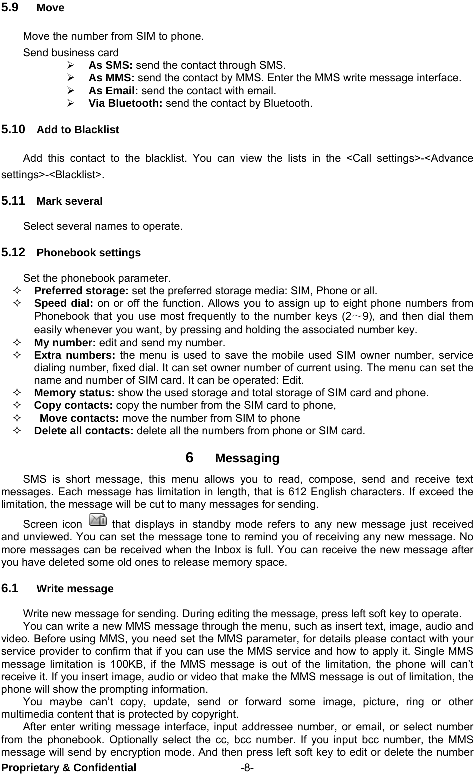  Proprietary &amp; Confidential                   -8- 5.9  Move Move the number from SIM to phone. Send business card  As SMS: send the contact through SMS.  As MMS: send the contact by MMS. Enter the MMS write message interface.  As Email: send the contact with email.  Via Bluetooth: send the contact by Bluetooth. 5.10  Add to Blacklist Add this contact to the blacklist. You can view the lists in the &lt;Call settings&gt;-&lt;Advance settings&gt;-&lt;Blacklist&gt;.   5.11  Mark several Select several names to operate. 5.12  Phonebook settings Set the phonebook parameter.  Preferred storage: set the preferred storage media: SIM, Phone or all.    Speed dial: on or off the function. Allows you to assign up to eight phone numbers from Phonebook that you use most frequently to the number keys (2～9), and then dial them easily whenever you want, by pressing and holding the associated number key.  My number: edit and send my number.  Extra numbers: the menu is used to save the mobile used SIM owner number, service dialing number, fixed dial. It can set owner number of current using. The menu can set the name and number of SIM card. It can be operated: Edit.  Memory status: show the used storage and total storage of SIM card and phone.  Copy contacts: copy the number from the SIM card to phone,   Move contacts: move the number from SIM to phone    Delete all contacts: delete all the numbers from phone or SIM card. 6  Messaging SMS is short message, this menu allows you to read, compose, send and receive text messages. Each message has limitation in length, that is 612 English characters. If exceed the limitation, the message will be cut to many messages for sending.   Screen icon   that displays in standby mode refers to any new message just received and unviewed. You can set the message tone to remind you of receiving any new message. No more messages can be received when the Inbox is full. You can receive the new message after you have deleted some old ones to release memory space.   6.1  Write message Write new message for sending. During editing the message, press left soft key to operate. You can write a new MMS message through the menu, such as insert text, image, audio and video. Before using MMS, you need set the MMS parameter, for details please contact with your service provider to confirm that if you can use the MMS service and how to apply it. Single MMS message limitation is 100KB, if the MMS message is out of the limitation, the phone will can’t receive it. If you insert image, audio or video that make the MMS message is out of limitation, the phone will show the prompting information. You maybe can’t copy, update, send or forward some image, picture, ring or other multimedia content that is protected by copyright. After enter writing message interface, input addressee number, or email, or select number from the phonebook. Optionally select the cc, bcc number. If you input bcc number, the MMS message will send by encryption mode. And then press left soft key to edit or delete the number 