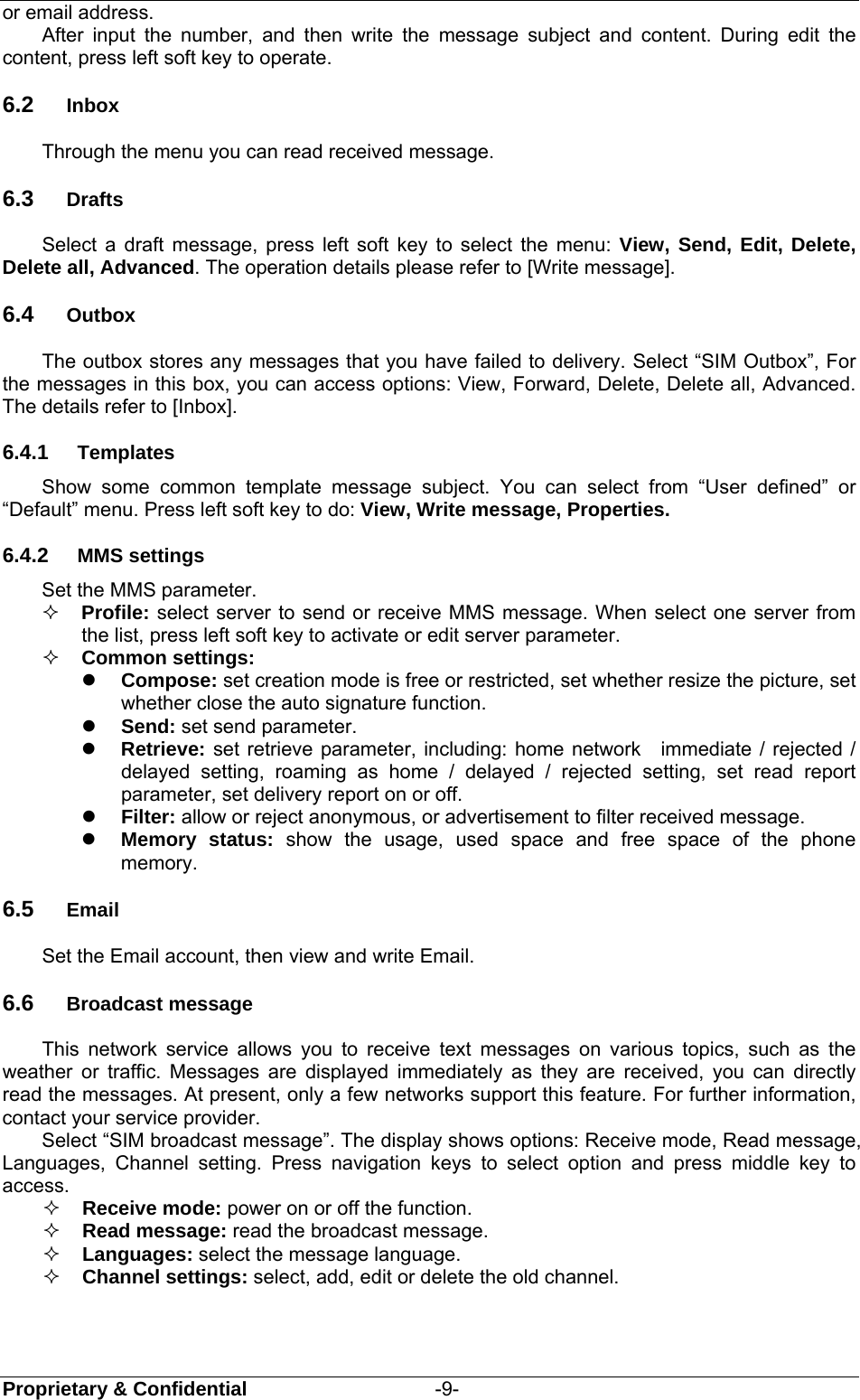  Proprietary &amp; Confidential                   -9- or email address. After input the number, and then write the message subject and content. During edit the content, press left soft key to operate. 6.2  Inbox      Through the menu you can read received message.   6.3  Drafts Select a draft message, press left soft key to select the menu: View, Send, Edit, Delete, Delete all, Advanced. The operation details please refer to [Write message]. 6.4  Outbox The outbox stores any messages that you have failed to delivery. Select “SIM Outbox”, For the messages in this box, you can access options: View, Forward, Delete, Delete all, Advanced. The details refer to [Inbox]. 6.4.1  Templates Show some common template message subject. You can select from “User defined” or “Default” menu. Press left soft key to do: View, Write message, Properties. 6.4.2  MMS settings Set the MMS parameter.  Profile: select server to send or receive MMS message. When select one server from the list, press left soft key to activate or edit server parameter.  Common settings:    Compose: set creation mode is free or restricted, set whether resize the picture, set whether close the auto signature function.  Send: set send parameter.  Retrieve: set retrieve parameter, including: home network  immediate / rejected / delayed setting, roaming as home / delayed / rejected setting, set read report parameter, set delivery report on or off.  Filter: allow or reject anonymous, or advertisement to filter received message.  Memory status: show the usage, used space and free space of the phone memory. 6.5  Email Set the Email account, then view and write Email. 6.6  Broadcast message This network service allows you to receive text messages on various topics, such as the weather or traffic. Messages are displayed immediately as they are received, you can directly read the messages. At present, only a few networks support this feature. For further information, contact your service provider. Select “SIM broadcast message”. The display shows options: Receive mode, Read message, Languages, Channel setting. Press navigation keys to select option and press middle key to access.  Receive mode: power on or off the function.  Read message: read the broadcast message.  Languages: select the message language.  Channel settings: select, add, edit or delete the old channel. 