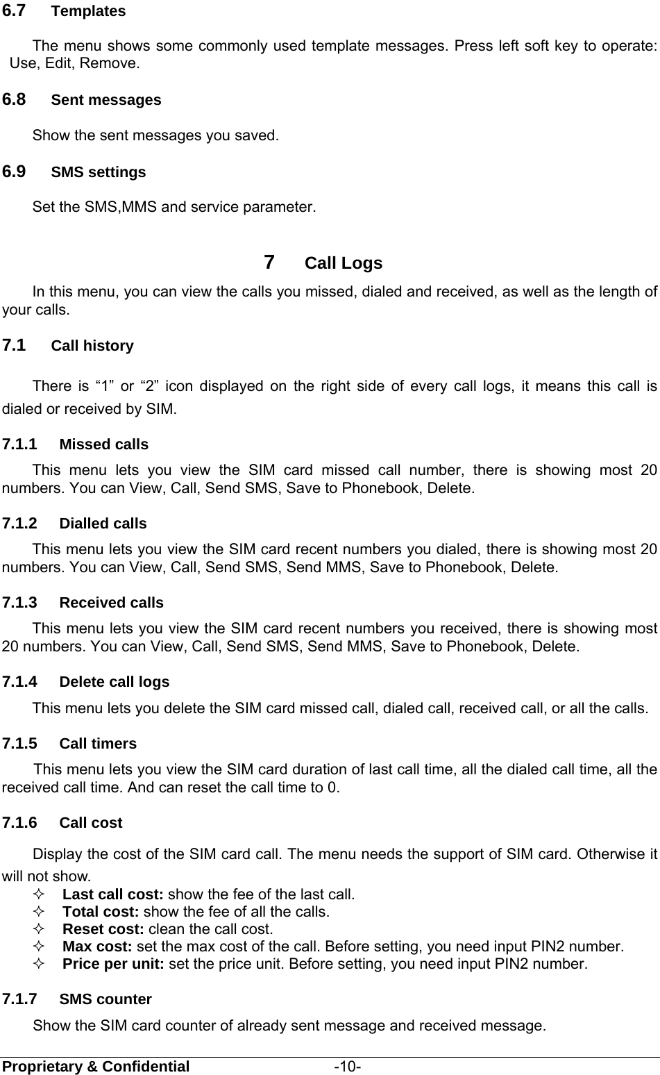  Proprietary &amp; Confidential                   -10- 6.7  Templates The menu shows some commonly used template messages. Press left soft key to operate: Use, Edit, Remove.   6.8  Sent messages Show the sent messages you saved. 6.9  SMS settings Set the SMS,MMS and service parameter.    7  Call Logs In this menu, you can view the calls you missed, dialed and received, as well as the length of your calls.   7.1  Call history There is “1” or “2” icon displayed on the right side of every call logs, it means this call is dialed or received by SIM. 7.1.1  Missed calls This menu lets you view the SIM card missed call number, there is showing most 20 numbers. You can View, Call, Send SMS, Save to Phonebook, Delete. 7.1.2  Dialled calls This menu lets you view the SIM card recent numbers you dialed, there is showing most 20 numbers. You can View, Call, Send SMS, Send MMS, Save to Phonebook, Delete. 7.1.3  Received calls This menu lets you view the SIM card recent numbers you received, there is showing most 20 numbers. You can View, Call, Send SMS, Send MMS, Save to Phonebook, Delete. 7.1.4  Delete call logs This menu lets you delete the SIM card missed call, dialed call, received call, or all the calls. 7.1.5  Call timers    This menu lets you view the SIM card duration of last call time, all the dialed call time, all the received call time. And can reset the call time to 0.   7.1.6  Call cost Display the cost of the SIM card call. The menu needs the support of SIM card. Otherwise it will not show.  Last call cost: show the fee of the last call.  Total cost: show the fee of all the calls.  Reset cost: clean the call cost.  Max cost: set the max cost of the call. Before setting, you need input PIN2 number.  Price per unit: set the price unit. Before setting, you need input PIN2 number. 7.1.7  SMS counter Show the SIM card counter of already sent message and received message. 