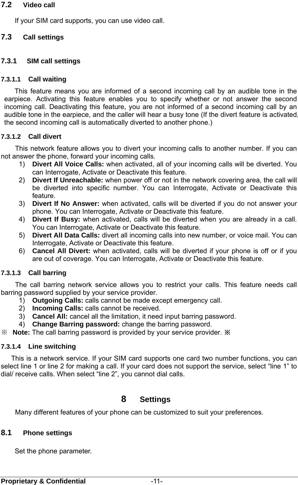  Proprietary &amp; Confidential                   -11- 7.2  Video call If your SIM card supports, you can use video call. 7.3  Call settings 7.3.1  SIM call settings 7.3.1.1  Call waiting This feature means you are informed of a second incoming call by an audible tone in the earpiece. Activating this feature enables you to specify whether or not answer the second incoming call. Deactivating this feature, you are not informed of a second incoming call by an audible tone in the earpiece, and the caller will hear a busy tone (If the divert feature is activated, the second incoming call is automatically diverted to another phone.)   7.3.1.2  Call divert This network feature allows you to divert your incoming calls to another number. If you can not answer the phone, forward your incoming calls.   1)  Divert All Voice Calls: when activated, all of your incoming calls will be diverted. You can Interrogate, Activate or Deactivate this feature. 2)  Divert If Unreachable: when power off or not in the network covering area, the call will be diverted into specific number. You can Interrogate, Activate or Deactivate this feature. 3)  Divert If No Answer: when activated, calls will be diverted if you do not answer your phone. You can Interrogate, Activate or Deactivate this feature. 4)  Divert If Busy: when activated, calls will be diverted when you are already in a call. You can Interrogate, Activate or Deactivate this feature.   5)  Divert All Data Calls: divert all incoming calls into new number, or voice mail. You can Interrogate, Activate or Deactivate this feature. 6)  Cancel All Divert: when activated, calls will be diverted if your phone is off or if you are out of coverage. You can Interrogate, Activate or Deactivate this feature.   7.3.1.3  Call barring The call barring network service allows you to restrict your calls. This feature needs call barring password supplied by your service provider.   1)  Outgoing Calls: calls cannot be made except emergency call.   2)  Incoming Calls: calls cannot be received. 3)  Cancel All: cancel all the limitation, it need input barring password. 4)  Change Barring password: change the barring password.     ※  Note: The call barring password is provided by your service provider. ※ 7.3.1.4  Line switching This is a network service. If your SIM card supports one card two number functions, you can select line 1 or line 2 for making a call. If your card does not support the service, select “line 1” to dial/ receive calls. When select “line 2”, you cannot dial calls.  8  Settings Many different features of your phone can be customized to suit your preferences.   8.1  Phone settings Set the phone parameter. 