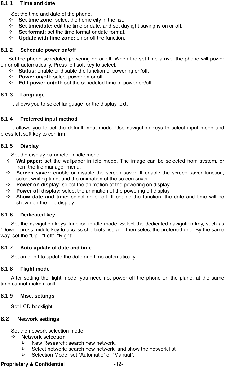  Proprietary &amp; Confidential                   -12- 8.1.1  Time and date Set the time and date of the phone.  Set time zone: select the home city in the list.    Set time/date: edit the time or date, and set daylight saving is on or off.  Set format: set the time format or date format.  Update with time zone: on or off the function. 8.1.2  Schedule power on/off Set the phone scheduled powering on or off. When the set time arrive, the phone will power on or off automatically. Press left soft key to select:  Status: enable or disable the function of powering on/off.   Power on/off: select power on or off.  Edit power on/off: set the scheduled time of power on/off. 8.1.3  Language It allows you to select language for the display text. 8.1.4  Preferred input method It allows you to set the default input mode. Use navigation keys to select input mode and press left soft key to confirm. 8.1.5  Display Set the display parameter in idle mode.  Wallpaper: set the wallpaper in idle mode. The image can be selected from system, or from the file manager menu.  Screen saver: enable or disable the screen saver. If enable the screen saver function, select waiting time, and the animation of the screen saver.  Power on display: select the animation of the powering on display.  Power off display: select the animation of the powering off display.  Show date and time: select on or off. If enable the function, the date and time will be shown on the idle display. 8.1.6  Dedicated key   Set the navigation keys’ function in idle mode. Select the dedicated navigation key, such as “Down”, press middle key to access shortcuts list, and then select the preferred one. By the same way, set the “Up”, “Left”, “Right”. 8.1.7  Auto update of date and time   Set on or off to update the date and time automatically. 8.1.8  Flight mode After setting the flight mode, you need not power off the phone on the plane, at the same time cannot make a call. 8.1.9  Misc. settings Set LCD backlight. 8.2  Network settings Set the network selection mode.  Network selection     New Research: search new network.   Select network: search new network, and show the network list.     Selection Mode: set “Automatic” or “Manual”.   