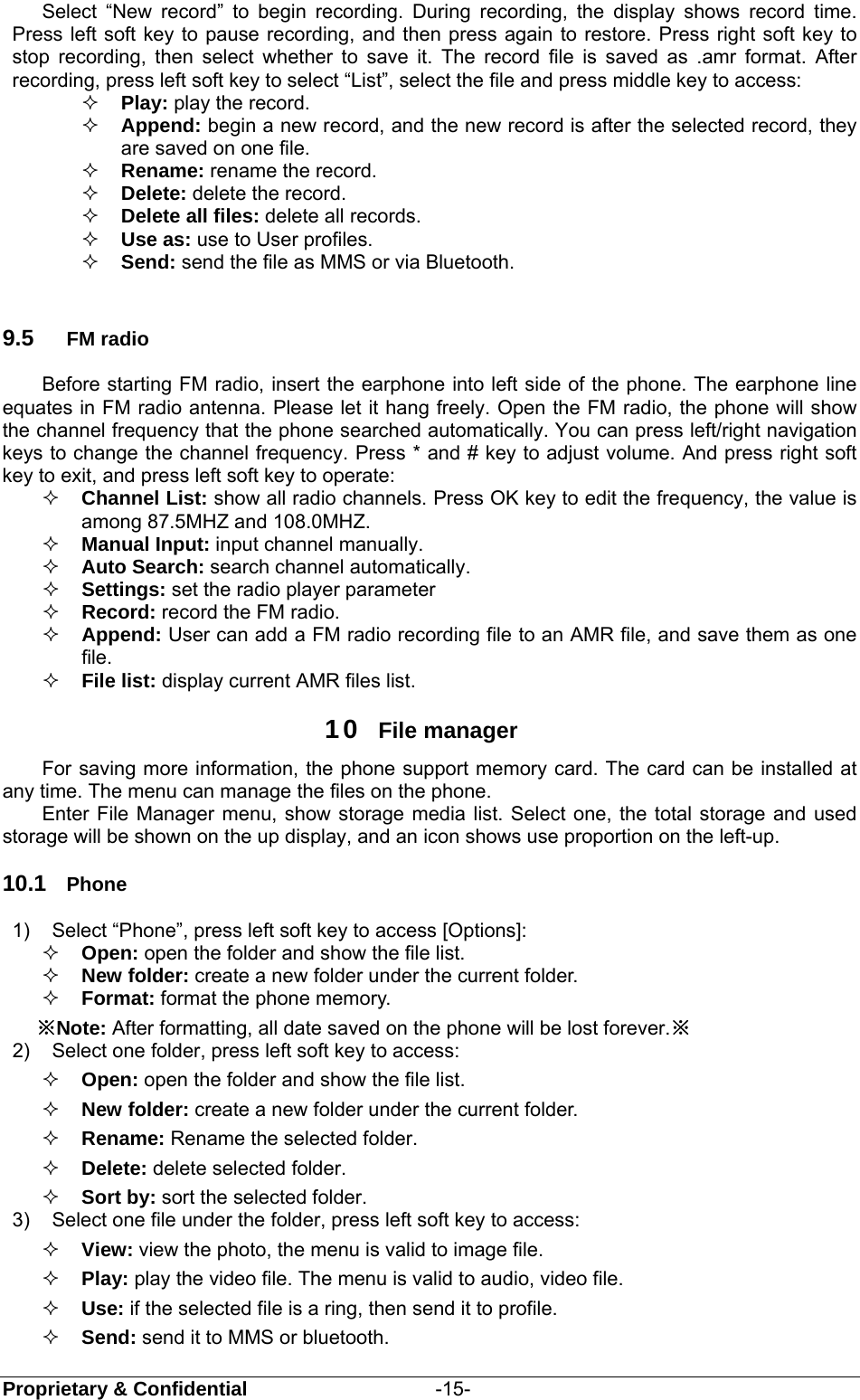  Proprietary &amp; Confidential                   -15- Select “New record” to begin recording. During recording, the display shows record time. Press left soft key to pause recording, and then press again to restore. Press right soft key to stop recording, then select whether to save it. The record file is saved as .amr format. After recording, press left soft key to select “List”, select the file and press middle key to access:  Play: play the record.    Append: begin a new record, and the new record is after the selected record, they are saved on one file.  Rename: rename the record.  Delete: delete the record.  Delete all files: delete all records.  Use as: use to User profiles.  Send: send the file as MMS or via Bluetooth.  9.5  FM radio Before starting FM radio, insert the earphone into left side of the phone. The earphone line equates in FM radio antenna. Please let it hang freely. Open the FM radio, the phone will show the channel frequency that the phone searched automatically. You can press left/right navigation keys to change the channel frequency. Press * and # key to adjust volume. And press right soft key to exit, and press left soft key to operate:  Channel List: show all radio channels. Press OK key to edit the frequency, the value is among 87.5MHZ and 108.0MHZ.  Manual Input: input channel manually.     Auto Search: search channel automatically.   Settings: set the radio player parameter  Record: record the FM radio.  Append: User can add a FM radio recording file to an AMR file, and save them as one file.  File list: display current AMR files list. 10  File manager For saving more information, the phone support memory card. The card can be installed at any time. The menu can manage the files on the phone. Enter File Manager menu, show storage media list. Select one, the total storage and used storage will be shown on the up display, and an icon shows use proportion on the left-up. 10.1  Phone 1)  Select “Phone”, press left soft key to access [Options]:  Open: open the folder and show the file list.  New folder: create a new folder under the current folder.  Format: format the phone memory. ※Note: After formatting, all date saved on the phone will be lost forever.※ 2)  Select one folder, press left soft key to access:  Open: open the folder and show the file list.    New folder: create a new folder under the current folder.  Rename: Rename the selected folder.    Delete: delete selected folder.  Sort by: sort the selected folder.   3)  Select one file under the folder, press left soft key to access:    View: view the photo, the menu is valid to image file.  Play: play the video file. The menu is valid to audio, video file.  Use: if the selected file is a ring, then send it to profile.  Send: send it to MMS or bluetooth. 