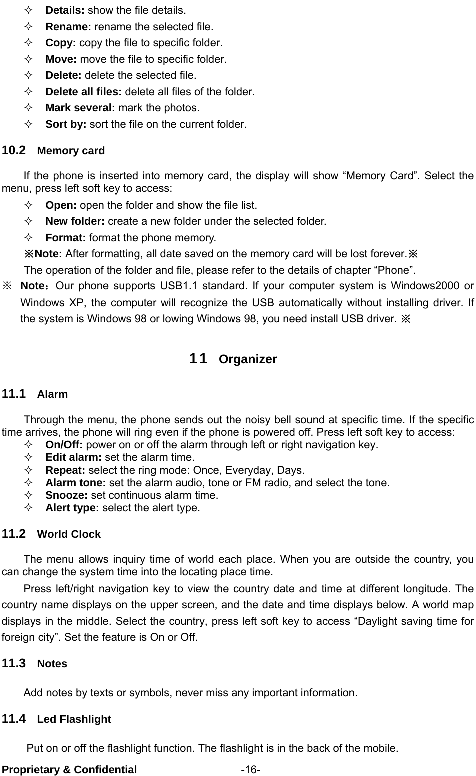  Proprietary &amp; Confidential                   -16-  Details: show the file details.  Rename: rename the selected file.  Copy: copy the file to specific folder.  Move: move the file to specific folder.  Delete: delete the selected file.  Delete all files: delete all files of the folder.  Mark several: mark the photos.  Sort by: sort the file on the current folder. 10.2  Memory card If the phone is inserted into memory card, the display will show “Memory Card”. Select the menu, press left soft key to access:    Open: open the folder and show the file list.  New folder: create a new folder under the selected folder.  Format: format the phone memory.   ※Note: After formatting, all date saved on the memory card will be lost forever.※ The operation of the folder and file, please refer to the details of chapter “Phone”. ※  Note：Our phone supports USB1.1 standard. If your computer system is Windows2000 or Windows XP, the computer will recognize the USB automatically without installing driver. If the system is Windows 98 or lowing Windows 98, you need install USB driver. ※  11  Organizer 11.1  Alarm Through the menu, the phone sends out the noisy bell sound at specific time. If the specific time arrives, the phone will ring even if the phone is powered off. Press left soft key to access:  On/Off: power on or off the alarm through left or right navigation key.  Edit alarm: set the alarm time.  Repeat: select the ring mode: Once, Everyday, Days.  Alarm tone: set the alarm audio, tone or FM radio, and select the tone.  Snooze: set continuous alarm time.  Alert type: select the alert type. 11.2  World Clock The menu allows inquiry time of world each place. When you are outside the country, you can change the system time into the locating place time. Press left/right navigation key to view the country date and time at different longitude. The country name displays on the upper screen, and the date and time displays below. A world map displays in the middle. Select the country, press left soft key to access “Daylight saving time for foreign city”. Set the feature is On or Off. 11.3  Notes Add notes by texts or symbols, never miss any important information. 11.4  Led Flashlight Put on or off the flashlight function. The flashlight is in the back of the mobile. 