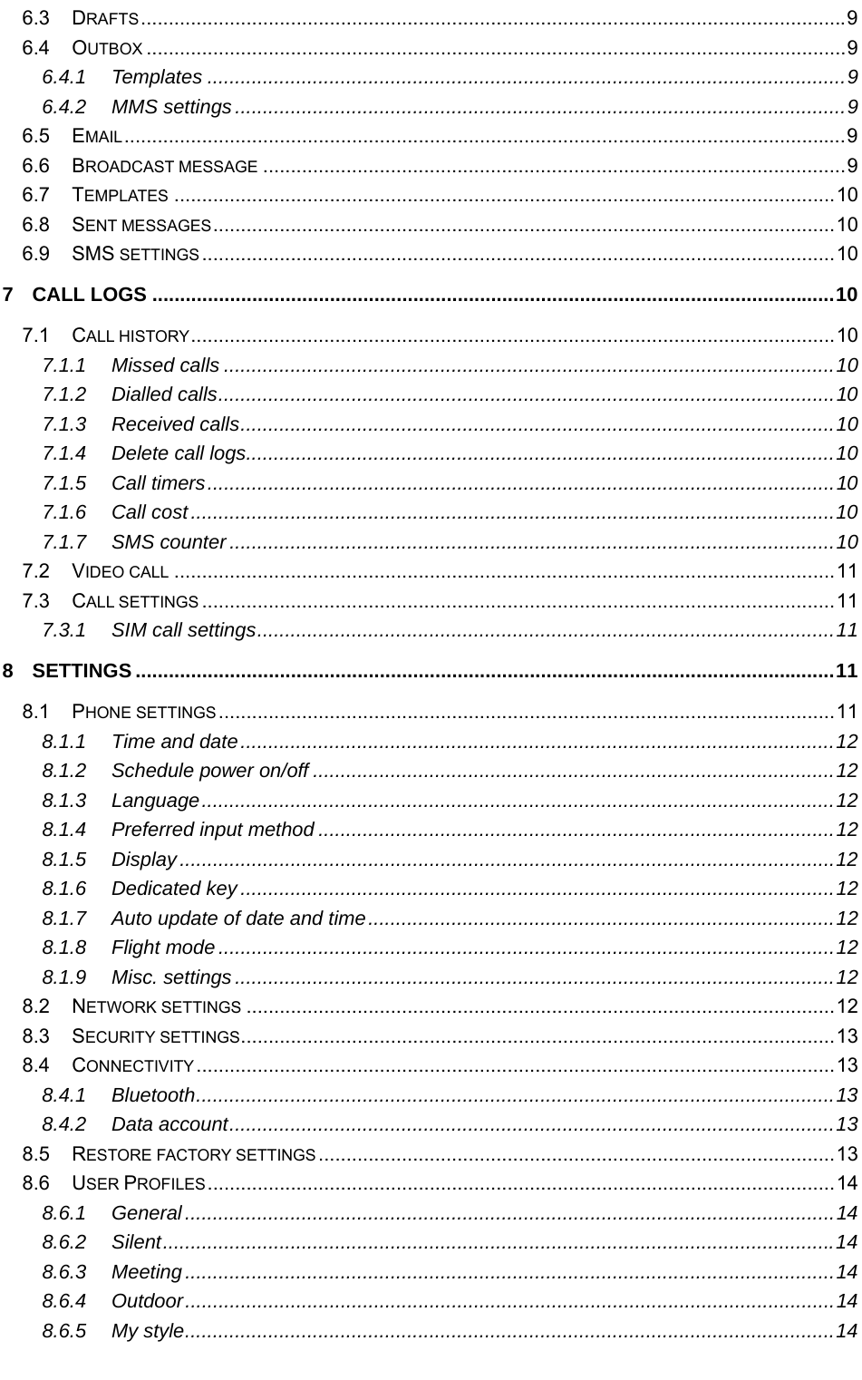   6.3 DRAFTS ............................................................................................................................... 9 6.4 OUTBOX .............................................................................................................................. 9 6.4.1 Templates ................................................................................................................... 9 6.4.2 MMS settings .............................................................................................................. 9 6.5 EMAIL .................................................................................................................................. 9 6.6 BROADCAST MESSAGE ......................................................................................................... 9 6.7 TEMPLATES ....................................................................................................................... 10 6.8 SENT MESSAGES ................................................................................................................ 10 6.9 SMS SETTINGS .................................................................................................................. 10 7 CALL LOGS ........................................................................................................................... 10 7.1 CALL HISTORY .................................................................................................................... 10 7.1.1 Missed calls .............................................................................................................. 10 7.1.2 Dialled calls ............................................................................................................... 10 7.1.3 Received calls ........................................................................................................... 10 7.1.4 Delete call logs.......................................................................................................... 10 7.1.5 Call timers ................................................................................................................. 10 7.1.6 Call cost .................................................................................................................... 10 7.1.7 SMS counter ............................................................................................................. 10 7.2 VIDEO CALL ....................................................................................................................... 11 7.3 CALL SETTINGS .................................................................................................................. 11 7.3.1 SIM call settings ........................................................................................................ 11 8 SETTINGS .............................................................................................................................. 11 8.1 PHONE SETTINGS ............................................................................................................... 11 8.1.1 Time and date ........................................................................................................... 12 8.1.2 Schedule power on/off .............................................................................................. 12 8.1.3 Language .................................................................................................................. 12 8.1.4 Preferred input method ............................................................................................. 12 8.1.5 Display ...................................................................................................................... 12 8.1.6 Dedicated key ........................................................................................................... 12 8.1.7 Auto update of date and time .................................................................................... 12 8.1.8 Flight mode ............................................................................................................... 12 8.1.9 Misc. settings ............................................................................................................ 12 8.2 NETWORK SETTINGS .......................................................................................................... 12 8.3 SECURITY SETTINGS ........................................................................................................... 13 8.4 CONNECTIVITY ................................................................................................................... 13 8.4.1 Bluetooth ...................................................................................................................  13 8.4.2 Data account ............................................................................................................. 13 8.5 RESTORE FACTORY SETTINGS ............................................................................................. 13 8.6 USER PROFILES ................................................................................................................. 14 8.6.1 General ..................................................................................................................... 14 8.6.2 Silent ......................................................................................................................... 14 8.6.3 Meeting ..................................................................................................................... 14 8.6.4 Outdoor ..................................................................................................................... 14 8.6.5 My style ..................................................................................................................... 14 