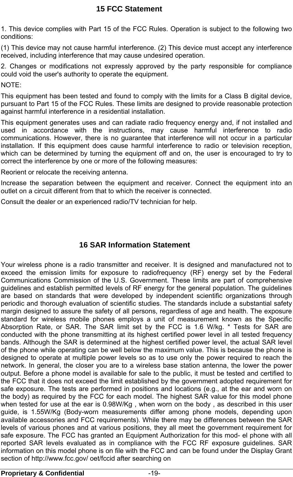  Proprietary &amp; Confidential                   -19- 15 FCC Statement 1. This device complies with Part 15 of the FCC Rules. Operation is subject to the following two conditions: (1) This device may not cause harmful interference. (2) This device must accept any interference received, including interference that may cause undesired operation. 2. Changes or modifications not expressly approved by the party responsible for compliance could void the user&apos;s authority to operate the equipment. NOTE: This equipment has been tested and found to comply with the limits for a Class B digital device, pursuant to Part 15 of the FCC Rules. These limits are designed to provide reasonable protection against harmful interference in a residential installation. This equipment generates uses and can radiate radio frequency energy and, if not installed and used in accordance with the instructions, may cause harmful interference to radio communications. However, there is no guarantee that interference will not occur in a particular installation. If this equipment does cause harmful interference to radio or television reception, which can be determined by turning the equipment off and on, the user is encouraged to try to correct the interference by one or more of the following measures: Reorient or relocate the receiving antenna. Increase the separation between the equipment and receiver. Connect the equipment into an outlet on a circuit different from that to which the receiver is connected. Consult the dealer or an experienced radio/TV technician for help.                      16 SAR Information Statement Your wireless phone is a radio transmitter and receiver. It is designed and manufactured not to exceed the emission limits for exposure to radiofrequency (RF) energy set by the Federal Communications Commission of the U.S. Government. These limits are part of comprehensive guidelines and establish permitted levels of RF energy for the general population. The guidelines are based on standards that were developed by independent scientific organizations through periodic and thorough evaluation of scientific studies. The standards include a substantial safety margin designed to assure the safety of all persons, regardless of age and health. The exposure standard for wireless mobile phones employs a unit of measurement known as the Specific Absorption Rate, or SAR. The SAR limit set by the FCC is 1.6 W/kg. * Tests for SAR are conducted with the phone transmitting at its highest certified power level in all tested frequency bands. Although the SAR is determined at the highest certified power level, the actual SAR level of the phone while operating can be well below the maximum value. This is because the phone is designed to operate at multiple power levels so as to use only the power required to reach the network. In general, the closer you are to a wireless base station antenna, the lower the power output. Before a phone model is available for sale to the public, it must be tested and certified to the FCC that it does not exceed the limit established by the government adopted requirement for safe exposure. The tests are performed in positions and locations (e.g., at the ear and worn on the body) as required by the FCC for each model. The highest SAR value for this model phone when tested for use at the ear is 0.98W/Kg , when worn on the body , as described in this user guide, is 1.55W/Kg (Body-worn measurements differ among phone models, depending upon available accessories and FCC requirements). While there may be differences between the SAR levels of various phones and at various positions, they all meet the government requirement for safe exposure. The FCC has granted an Equipment Authorization for this mod- el phone with all reported SAR levels evaluated as in compliance with the FCC RF exposure guidelines. SAR information on this model phone is on file with the FCC and can be found under the Display Grant section of http://www.fcc.gov/ oet/fccid after searching on 