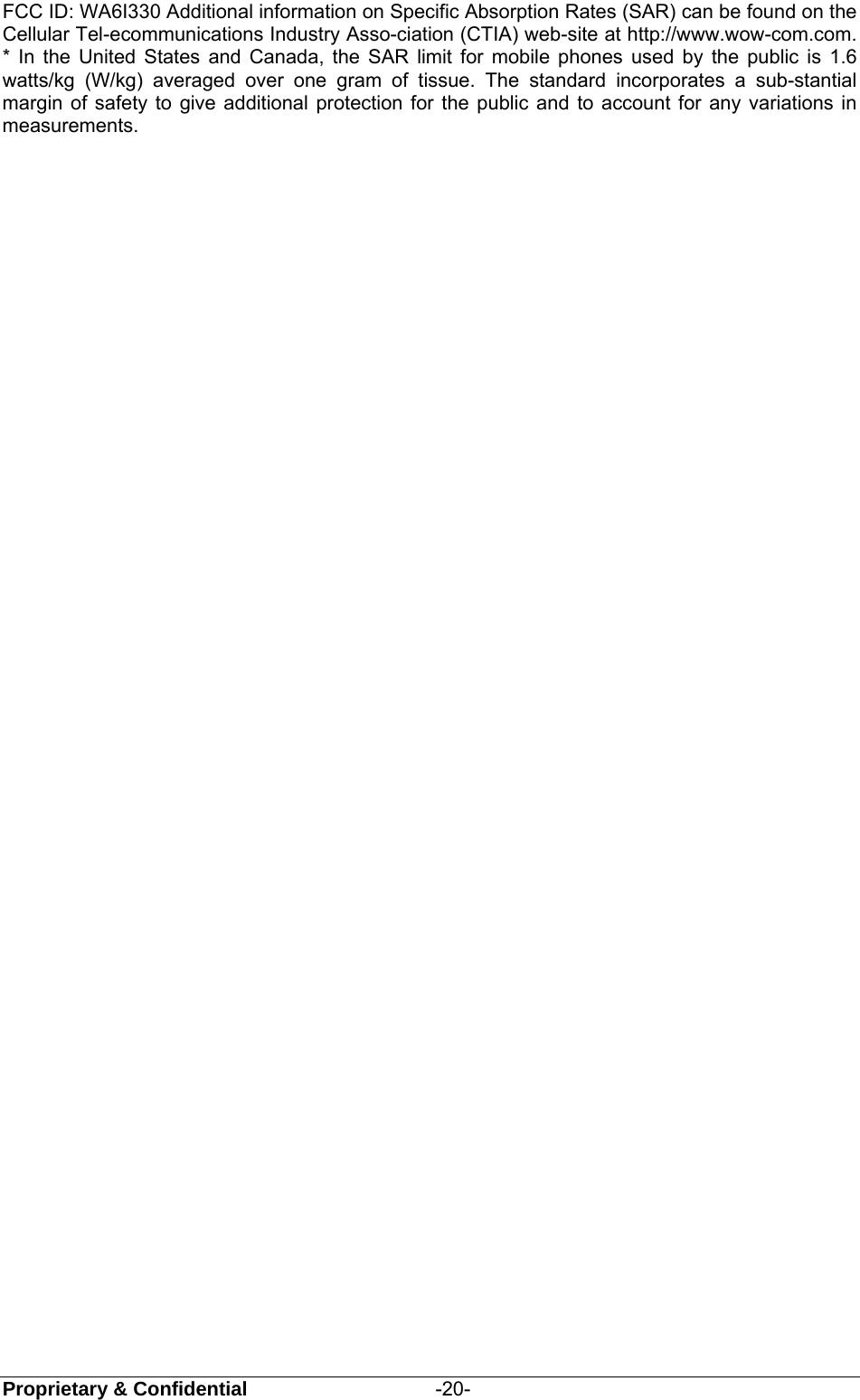  Proprietary &amp; Confidential                   -20- FCC ID: WA6I330 Additional information on Specific Absorption Rates (SAR) can be found on the Cellular Tel-ecommunications Industry Asso-ciation (CTIA) web-site at http://www.wow-com.com. * In the United States and Canada, the SAR limit for mobile phones used by the public is 1.6 watts/kg (W/kg) averaged over one gram of tissue. The standard incorporates a sub-stantial margin of safety to give additional protection for the public and to account for any variations in measurements. 