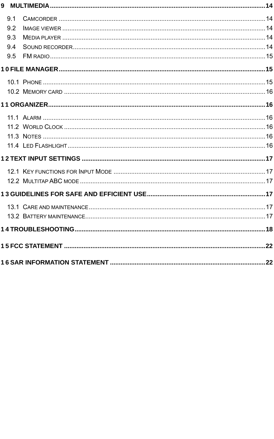   9 MULTIMEDIA .......................................................................................................................... 14 9.1 CAMCORDER ..................................................................................................................... 14 9.2 IMAGE VIEWER ................................................................................................................... 14 9.3 MEDIA PLAYER ................................................................................................................... 14 9.4 SOUND RECORDER ............................................................................................................. 14 9.5 FM RADIO .......................................................................................................................... 15 10 FILE MANAGER ..................................................................................................................... 15 10.1 PHONE .............................................................................................................................. 15 10.2 MEMORY CARD .................................................................................................................. 16 11 ORGANIZER ........................................................................................................................... 16 11.1 ALARM .............................................................................................................................. 16 11.2 WORLD CLOCK .................................................................................................................. 16 11.3 NOTES .............................................................................................................................. 16 11.4 LED FLASHLIGHT ................................................................................................................ 16 12 TEXT INPUT SETTINGS ........................................................................................................ 17 12.1 KEY FUNCTIONS FOR INPUT MODE ...................................................................................... 17 12.2 MULTITAP ABC MODE ......................................................................................................... 17 13 GUIDELINES FOR SAFE AND EFFICIENT USE ................................................................... 17 13.1 CARE AND MAINTENANCE .................................................................................................... 17 13.2 BATTERY MAINTENANCE ...................................................................................................... 17 14 TROUBLESHOOTING ............................................................................................................ 18 15 FCC STATEMENT .................................................................................................................. 22 16 SAR INFORMATION STATEMENT ........................................................................................ 22  