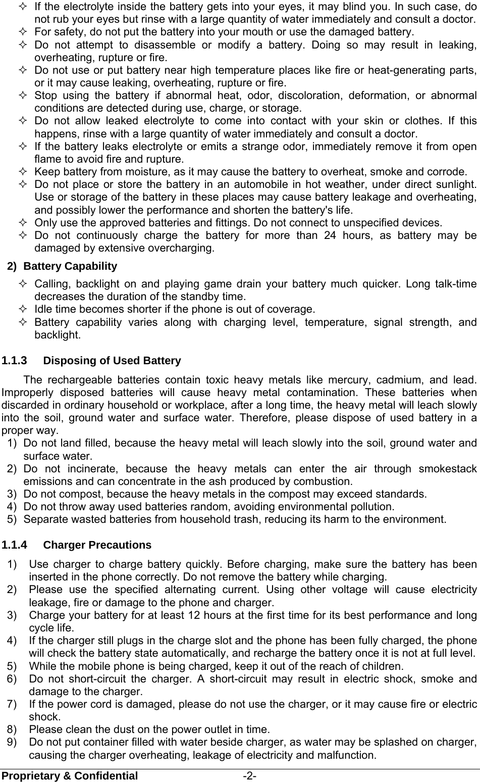  Proprietary &amp; Confidential                   -2-   If the electrolyte inside the battery gets into your eyes, it may blind you. In such case, do not rub your eyes but rinse with a large quantity of water immediately and consult a doctor.   For safety, do not put the battery into your mouth or use the damaged battery.  Do not attempt to disassemble or modify a battery. Doing so may result in leaking, overheating, rupture or fire.   Do not use or put battery near high temperature places like fire or heat-generating parts, or it may cause leaking, overheating, rupture or fire.  Stop using the battery if abnormal heat, odor, discoloration, deformation, or abnormal conditions are detected during use, charge, or storage.  Do not allow leaked electrolyte to come into contact with your skin or clothes. If this happens, rinse with a large quantity of water immediately and consult a doctor.   If the battery leaks electrolyte or emits a strange odor, immediately remove it from open flame to avoid fire and rupture.   Keep battery from moisture, as it may cause the battery to overheat, smoke and corrode.     Do not place or store the battery in an automobile in hot weather, under direct sunlight. Use or storage of the battery in these places may cause battery leakage and overheating, and possibly lower the performance and shorten the battery&apos;s life.   Only use the approved batteries and fittings. Do not connect to unspecified devices.  Do not continuously charge the battery for more than 24 hours, as battery may be damaged by extensive overcharging. 2) Battery Capability   Calling, backlight on and playing game drain your battery much quicker. Long talk-time decreases the duration of the standby time.   Idle time becomes shorter if the phone is out of coverage.  Battery capability varies along with charging level, temperature, signal strength, and backlight. 1.1.3  Disposing of Used Battery The rechargeable batteries contain toxic heavy metals like mercury, cadmium, and lead. Improperly disposed batteries will cause heavy metal contamination. These batteries when discarded in ordinary household or workplace, after a long time, the heavy metal will leach slowly into the soil, ground water and surface water. Therefore, please dispose of used battery in a proper way. 1)  Do not land filled, because the heavy metal will leach slowly into the soil, ground water and surface water. 2) Do not incinerate, because the heavy metals can enter the air through smokestack emissions and can concentrate in the ash produced by combustion. 3)  Do not compost, because the heavy metals in the compost may exceed standards. 4)  Do not throw away used batteries random, avoiding environmental pollution. 5)  Separate wasted batteries from household trash, reducing its harm to the environment. 1.1.4  Charger Precautions 1)  Use charger to charge battery quickly. Before charging, make sure the battery has been inserted in the phone correctly. Do not remove the battery while charging. 2)  Please use the specified alternating current. Using other voltage will cause electricity leakage, fire or damage to the phone and charger. 3)  Charge your battery for at least 12 hours at the first time for its best performance and long cycle life. 4)  If the charger still plugs in the charge slot and the phone has been fully charged, the phone will check the battery state automatically, and recharge the battery once it is not at full level. 5)  While the mobile phone is being charged, keep it out of the reach of children. 6)  Do not short-circuit the charger. A short-circuit may result in electric shock, smoke and damage to the charger. 7)  If the power cord is damaged, please do not use the charger, or it may cause fire or electric shock. 8)  Please clean the dust on the power outlet in time. 9)  Do not put container filled with water beside charger, as water may be splashed on charger, causing the charger overheating, leakage of electricity and malfunction. 