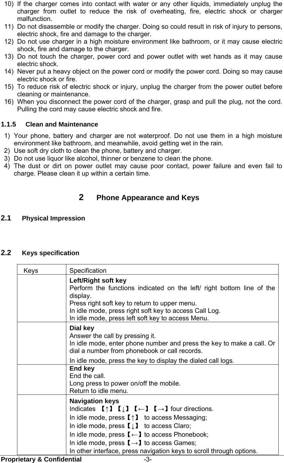  Proprietary &amp; Confidential                   -3- 10)  If the charger comes into contact with water or any other liquids, immediately unplug the charger from outlet to reduce the risk of overheating, fire, electric shock or charger malfunction. 11)  Do not disassemble or modify the charger. Doing so could result in risk of injury to persons, electric shock, fire and damage to the charger. 12)  Do not use charger in a high moisture environment like bathroom, or it may cause electric shock, fire and damage to the charger. 13)  Do not touch the charger, power cord and power outlet with wet hands as it may cause electric shock. 14)  Never put a heavy object on the power cord or modify the power cord. Doing so may cause electric shock or fire. 15)  To reduce risk of electric shock or injury, unplug the charger from the power outlet before cleaning or maintenance. 16)  When you disconnect the power cord of the charger, grasp and pull the plug, not the cord. Pulling the cord may cause electric shock and fire. 1.1.5  Clean and Maintenance 1)  Your phone, battery and charger are not waterproof. Do not use them in a high moisture environment like bathroom, and meanwhile, avoid getting wet in the rain. 2)  Use soft dry cloth to clean the phone, battery and charger. 3)  Do not use liquor like alcohol, thinner or benzene to clean the phone. 4)  The dust or dirt on power outlet may cause poor contact, power failure and even fail to charge. Please clean it up within a certain time.  2  Phone Appearance and Keys 2.1  Physical Impression  2.2  Keys specification  Keys  Specification  Left/Right soft key Perform the functions indicated on the left/ right bottom line of the display. Press right soft key to return to upper menu. In idle mode, press right soft key to access Call Log. In idle mode, press left soft key to access Menu.  Dial key   Answer the call by pressing it.  In idle mode, enter phone number and press the key to make a call. Or dial a number from phonebook or call records. In idle mode, press the key to display the dialed call logs.  End key End the call. Long press to power on/off the mobile. Return to idle menu.  Navigation keys Indicates  【↑】【↓】【←】【→】four directions.   In idle mode, press【↑】  to access Messaging; In idle mode, press【↓】  to access Claro; In idle mode, press【←】to access Phonebook; In idle mode, press【→】to access Games;   In other interface, press navigation keys to scroll through options. 