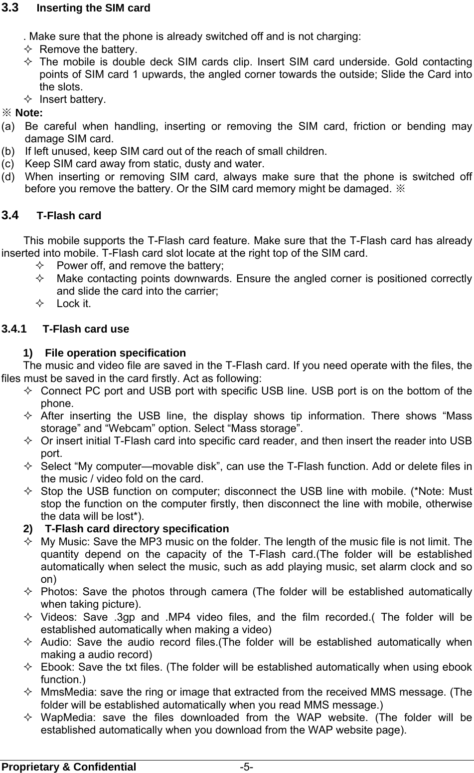  Proprietary &amp; Confidential                   -5- 3.3  Inserting the SIM card   . Make sure that the phone is already switched off and is not charging:  Remove the battery.   The mobile is double deck SIM cards clip. Insert SIM card underside. Gold contacting points of SIM card 1 upwards, the angled corner towards the outside; Slide the Card into the slots.    Insert battery. ※ Note: (a)  Be careful when handling, inserting or removing the SIM card, friction or bending may damage SIM card. (b)  If left unused, keep SIM card out of the reach of small children. (c)  Keep SIM card away from static, dusty and water. (d)  When inserting or removing SIM card, always make sure that the phone is switched off before you remove the battery. Or the SIM card memory might be damaged. ※ 3.4  T-Flash card This mobile supports the T-Flash card feature. Make sure that the T-Flash card has already inserted into mobile. T-Flash card slot locate at the right top of the SIM card.   Power off, and remove the battery;   Make contacting points downwards. Ensure the angled corner is positioned correctly and slide the card into the carrier;    Lock it. 3.4.1  T-Flash card use 1)  File operation specification The music and video file are saved in the T-Flash card. If you need operate with the files, the files must be saved in the card firstly. Act as following:   Connect PC port and USB port with specific USB line. USB port is on the bottom of the phone.   After inserting the USB line, the display shows tip information. There shows “Mass storage” and “Webcam” option. Select “Mass storage”.   Or insert initial T-Flash card into specific card reader, and then insert the reader into USB port.   Select “My computer—movable disk”, can use the T-Flash function. Add or delete files in the music / video fold on the card.   Stop the USB function on computer; disconnect the USB line with mobile. (*Note: Must stop the function on the computer firstly, then disconnect the line with mobile, otherwise the data will be lost*). 2)  T-Flash card directory specification   My Music: Save the MP3 music on the folder. The length of the music file is not limit. The quantity depend on the capacity of the T-Flash card.(The folder will be established automatically when select the music, such as add playing music, set alarm clock and so on)   Photos: Save the photos through camera (The folder will be established automatically when taking picture).   Videos: Save .3gp and .MP4 video files, and the film recorded.( The folder will be established automatically when making a video)   Audio: Save the audio record files.(The folder will be established automatically when making a audio record)   Ebook: Save the txt files. (The folder will be established automatically when using ebook function.)   MmsMedia: save the ring or image that extracted from the received MMS message. (The folder will be established automatically when you read MMS message.)    WapMedia: save the files downloaded from the WAP website. (The folder will be established automatically when you download from the WAP website page).   