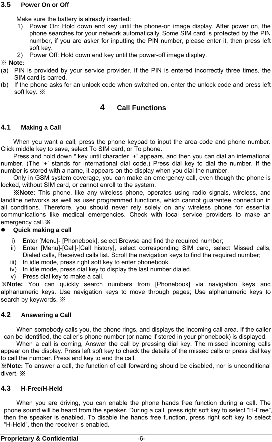  Proprietary &amp; Confidential                   -6- 3.5  Power On or Off Make sure the battery is already inserted: 1) Power On: Hold down end key until the phone-on image display. After power on, the phone searches for your network automatically. Some SIM card is protected by the PIN number, if you are asker for inputting the PIN number, please enter it, then press left soft key.   2)  Power Off: Hold down end key until the power-off image display. ※ Note: (a)  PIN is provided by your service provider. If the PIN is entered incorrectly three times, the SIM card is barred.   (b)  If the phone asks for an unlock code when switched on, enter the unlock code and press left soft key. ※ 4  Call Functions 4.1  Making a Call When you want a call, press the phone keypad to input the area code and phone number. Click middle key to save, select To SIM card, or To phone. Press and hold down * key until character “+” appears, and then you can dial an international number. (The ‘+’ stands for international dial code.) Press dial key to dial the number. If the number is stored with a name, it appears on the display when you dial the number. Only in GSM system coverage, you can make an emergency call, even though the phone is locked, without SIM card, or cannot enroll to the system. ※Note:  This phone, like any wireless phone, operates using radio signals, wireless, and landline networks as well as user programmed functions, which cannot guarantee connection in all conditions. Therefore, you should never rely solely on any wireless phone for essential communications like medical emergencies. Check with local service providers to make an emergency call.※  Quick making a call i)  Enter [Menu]- [Phonebook], select Browse and find the required number; ii)  Enter [Menu]-[Call]-[Call history], select corresponding SIM card, select Missed calls, Dialed calls, Received calls list. Scroll the navigation keys to find the required number; iii)  In idle mode, press right soft key to enter phonebook. iv)  In idle mode, press dial key to display the last number dialed. v)  Press dial key to make a call. ※Note: You can quickly search numbers from [Phonebook] via navigation keys and alphanumeric keys. Use navigation keys to move through pages; Use alphanumeric keys to search by keywords. ※   4.2  Answering a Call When somebody calls you, the phone rings, and displays the incoming call area. If the caller can be identified, the caller’s phone number (or name if stored in your phonebook) is displayed.   When a call is coming, Answer the call by pressing dial key. The missed incoming calls appear on the display. Press left soft key to check the details of the missed calls or press dial key to call the number. Press end key to end the call. ※Note: To answer a call, the function of call forwarding should be disabled, nor is unconditional divert. ※ 4.3  H-Free/H-Held When you are driving, you can enable the phone hands free function during a call. The phone sound will be heard from the speaker. During a call, press right soft key to select “H-Free”, then the speaker is enabled. To disable the hands free function, press right soft key to select “H-Held”, then the receiver is enabled. 