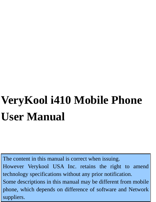      VeryKool i410 Mobile Phone   User Manual  The content in this manual is correct when issuing. However Verykool USA Inc. retains the right to amend technology specifications without any prior notification. Some descriptions in this manual may be different from mobile phone, which depends on difference of software and Network suppliers. 