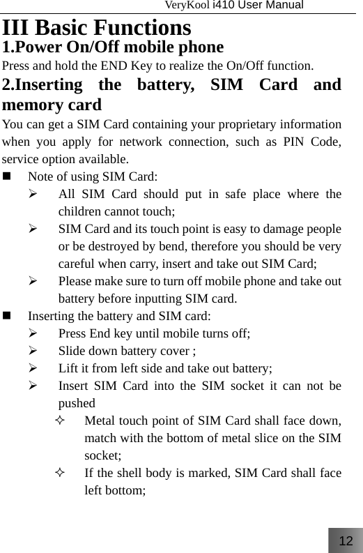 12                                   VeryKool i410 User Manual  III Basic Functions 1.Power On/Off mobile phone Press and hold the END Key to realize the On/Off function. 2.Inserting the battery, SIM Card and memory card You can get a SIM Card containing your proprietary information when you apply for network connection, such as PIN Code, service option available.  Note of using SIM Card: ¾ All SIM Card should put in safe place where the children cannot touch; ¾ SIM Card and its touch point is easy to damage people or be destroyed by bend, therefore you should be very careful when carry, insert and take out SIM Card; ¾ Please make sure to turn off mobile phone and take out battery before inputting SIM card.   Inserting the battery and SIM card: ¾ Press End key until mobile turns off; ¾ Slide down battery cover ; ¾ Lift it from left side and take out battery; ¾ Insert SIM Card into the SIM socket it can not be pushed  Metal touch point of SIM Card shall face down, match with the bottom of metal slice on the SIM socket;  If the shell body is marked, SIM Card shall face left bottom;  