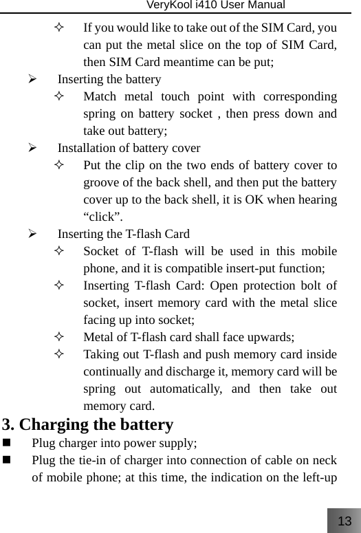 13                               VeryKool i410 User Manual   If you would like to take out of the SIM Card, you can put the metal slice on the top of SIM Card, then SIM Card meantime can be put; ¾ Inserting the battery  Match metal touch point with corresponding spring on battery socket , then press down and take out battery; ¾ Installation of battery cover  Put the clip on the two ends of battery cover to groove of the back shell, and then put the battery cover up to the back shell, it is OK when hearing “click”. ¾ Inserting the T-flash Card  Socket of T-flash will be used in this mobile phone, and it is compatible insert-put function;  Inserting T-flash Card: Open protection bolt of socket, insert memory card with the metal slice facing up into socket;  Metal of T-flash card shall face upwards;  Taking out T-flash and push memory card inside continually and discharge it, memory card will be spring out automatically, and then take out memory card. 3. Charging the battery  Plug charger into power supply;  Plug the tie-in of charger into connection of cable on neck of mobile phone; at this time, the indication on the left-up 