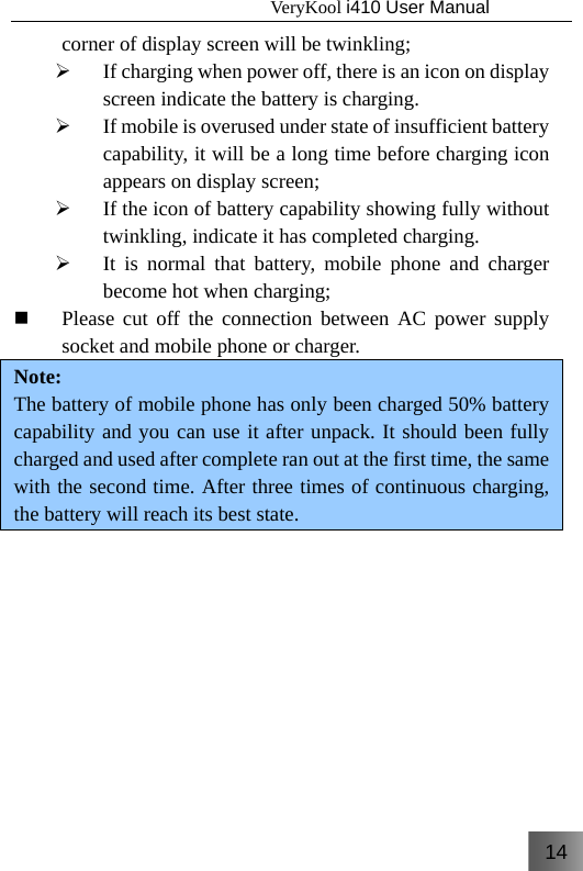 14                                   VeryKool i410 User Manual  corner of display screen will be twinkling; ¾ If charging when power off, there is an icon on display screen indicate the battery is charging. ¾ If mobile is overused under state of insufficient battery capability, it will be a long time before charging icon appears on display screen; ¾ If the icon of battery capability showing fully without twinkling, indicate it has completed charging. ¾ It is normal that battery, mobile phone and charger become hot when charging;  Please cut off the connection between AC power supply socket and mobile phone or charger. Note: The battery of mobile phone has only been charged 50% battery capability and you can use it after unpack. It should been fully charged and used after complete ran out at the first time, the same with the second time. After three times of continuous charging, the battery will reach its best state.    