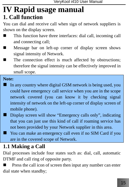 15                               VeryKool i410 User Manual  IV Rapid usage manual 1. Call function You can dial and receive call when sign of network suppliers is shown on the display screen.  This function have three interfaces: dial call, incoming call and connecting call;  Message bar on left-up corner of display screen shows signal intensity of Network.  The connection effect is much affected by obstructions; therefore the signal intensity can be effectively improved in small scope.   Note:  In any country where digital GSM network is being used, you could have emergency call service when you are in the scope network covered (you can know it by checking signal intensity of network on the left-up corner of display screen of mobile phone).  Display screen will show “Emergency calls only”, indicating that you can just use this kind of call if roaming service has not been provided by your Network supplier in this area.  You can make an emergency call even if no SIM Card if you are in the covered scope of Network.  1.1 Making a Call   Dial processes include four states such as: dial, call, automatic DTMF and call ring of opposite party.  Press the call icon of screen then input any number can enter dial state when standby; 