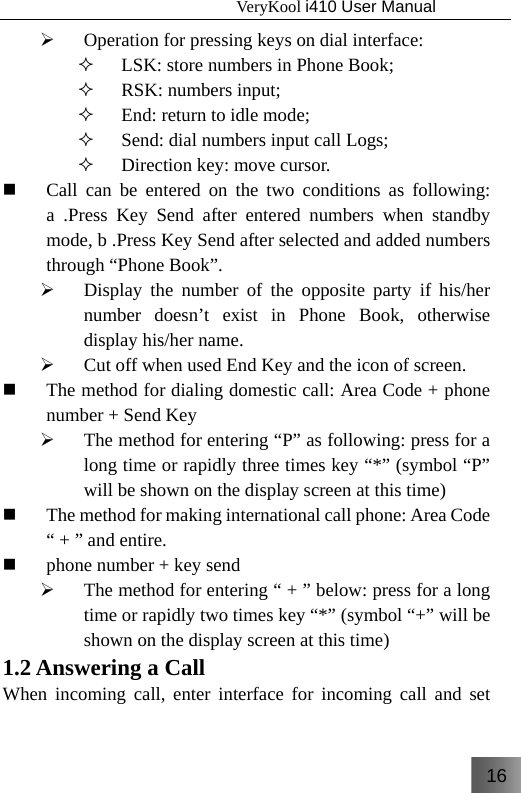 16                                   VeryKool i410 User Manual  ¾ Operation for pressing keys on dial interface:  LSK: store numbers in Phone Book;  RSK: numbers input;  End: return to idle mode;  Send: dial numbers input call Logs;  Direction key: move cursor.  Call can be entered on the two conditions as following: a .Press Key Send after entered numbers when standby mode, b .Press Key Send after selected and added numbers through “Phone Book”. ¾ Display the number of the opposite party if his/her number doesn’t exist in Phone Book, otherwise display his/her name. ¾ Cut off when used End Key and the icon of screen.  The method for dialing domestic call: Area Code + phone number + Send Key ¾ The method for entering “P” as following: press for a long time or rapidly three times key “*” (symbol “P” will be shown on the display screen at this time)  The method for making international call phone: Area Code “ + ” and entire.  phone number + key send ¾ The method for entering “ + ” below: press for a long time or rapidly two times key “*” (symbol “+” will be shown on the display screen at this time) 1.2 Answering a Call   When incoming call, enter interface for incoming call and set 