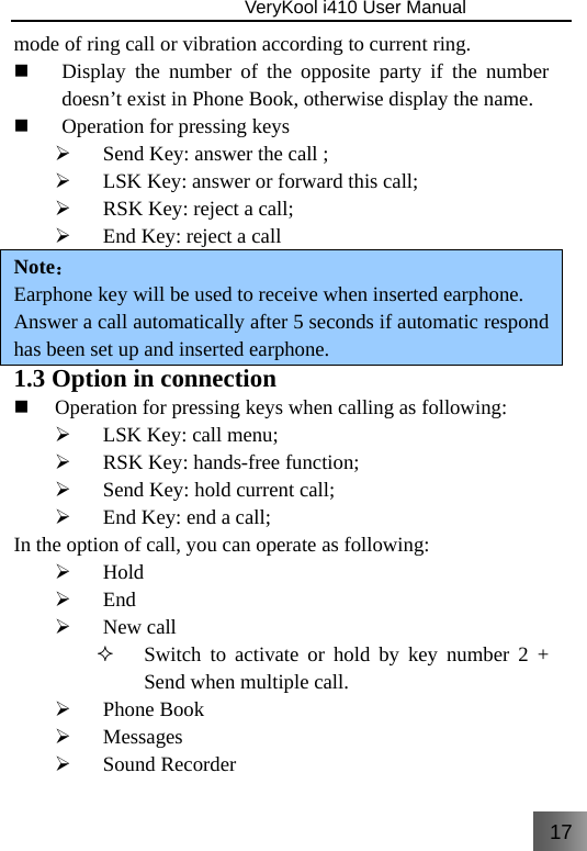 17                               VeryKool i410 User Manual  mode of ring call or vibration according to current ring.  Display the number of the opposite party if the number doesn’t exist in Phone Book, otherwise display the name.  Operation for pressing keys ¾ Send Key: answer the call ; ¾ LSK Key: answer or forward this call; ¾ RSK Key: reject a call; ¾ End Key: reject a call Note： Earphone key will be used to receive when inserted earphone. Answer a call automatically after 5 seconds if automatic respond has been set up and inserted earphone. 1.3 Option in connection  Operation for pressing keys when calling as following: ¾ LSK Key: call menu; ¾ RSK Key: hands-free function; ¾ Send Key: hold current call; ¾ End Key: end a call; In the option of call, you can operate as following: ¾ Hold ¾ End ¾ New call  Switch to activate or hold by key number 2 + Send when multiple call. ¾ Phone Book ¾ Messages ¾ Sound Recorder 