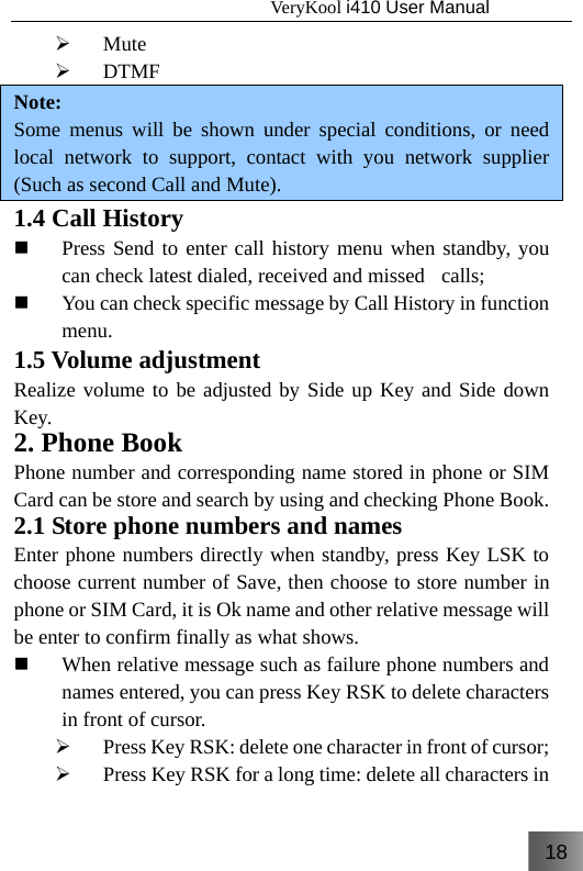 18                                   VeryKool i410 User Manual  ¾ Mute ¾ DTMF Note: Some menus will be shown under special conditions, or need local network to support, contact with you network supplier (Such as second Call and Mute). 1.4 Call History  Press Send to enter call history menu when standby, you can check latest dialed, received and missed    calls;  You can check specific message by Call History in function menu. 1.5 Volume adjustment Realize volume to be adjusted by Side up Key and Side down Key. 2. Phone Book Phone number and corresponding name stored in phone or SIM Card can be store and search by using and checking Phone Book. 2.1 Store phone numbers and names Enter phone numbers directly when standby, press Key LSK to choose current number of Save, then choose to store number in phone or SIM Card, it is Ok name and other relative message will be enter to confirm finally as what shows.  When relative message such as failure phone numbers and names entered, you can press Key RSK to delete characters in front of cursor. ¾ Press Key RSK: delete one character in front of cursor; ¾ Press Key RSK for a long time: delete all characters in 