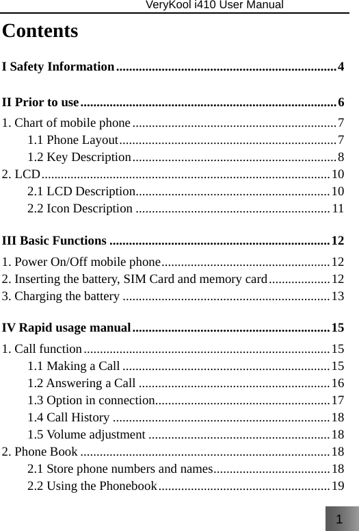 1                               VeryKool i410 User Manual  Contents I Safety Information .................................................................... 4 II Prior to use ............................................................................... 6 1. Chart of mobile phone ............................................................... 7 1.1 Phone Layout ................................................................... 7 1.2 Key Description ............................................................... 8 2. LCD ......................................................................................... 10 2.1 LCD Description ............................................................ 10 2.2 Icon Description ............................................................ 11 III Basic Functions .................................................................... 12 1. Power On/Off mobile phone .................................................... 12 2. Inserting the battery, SIM Card and memory card ................... 12 3. Charging the battery ................................................................ 13 IV Rapid usage manual ............................................................. 15 1. Call function ............................................................................ 15 1.1 Making a Call ................................................................ 15 1.2 Answering a Call ........................................................... 16 1.3 Option in connection ...................................................... 17 1.4 Call History ................................................................... 18 1.5 Volume adjustment ........................................................ 18 2. Phone Book ............................................................................. 18 2.1 Store phone numbers and names ....................................  18 2.2 Using the Phonebook ..................................................... 19 