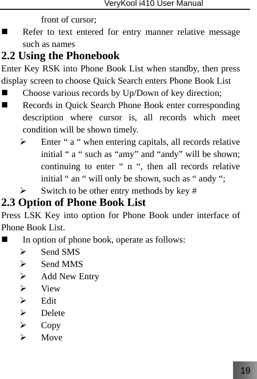 19                               VeryKool i410 User Manual  front of cursor;  Refer to text entered for entry manner relative message such as names 2.2 Using the Phonebook Enter Key RSK into Phone Book List when standby, then press display screen to choose Quick Search enters Phone Book List  Choose various records by Up/Down of key direction;  Records in Quick Search Phone Book enter corresponding description where cursor is, all records which meet condition will be shown timely. ¾ Enter “ a “ when entering capitals, all records relative initial “ a “ such as “amy” and “andy” will be shown; continuing to enter “ n “, then all records relative initial “ an “ will only be shown, such as “ andy “; ¾ Switch to be other entry methods by key # 2.3 Option of Phone Book List Press LSK Key into option for Phone Book under interface of Phone Book List.  In option of phone book, operate as follows:  ¾ Send SMS ¾ Send MMS ¾ Add New Entry ¾ View ¾ Edit ¾ Delete ¾ Copy ¾ Move 