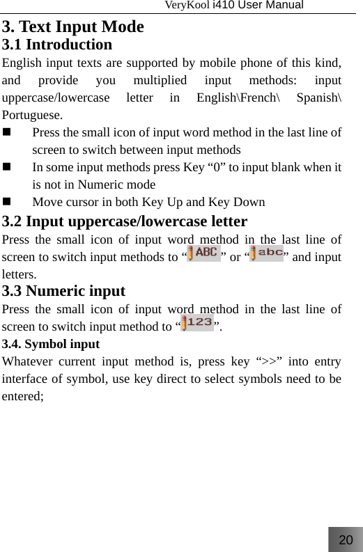 20                                   VeryKool i410 User Manual  3. Text Input Mode 3.1 Introduction English input texts are supported by mobile phone of this kind, and provide you multiplied input methods: input uppercase/lowercase letter in English\French\ Spanish\ Portuguese.  Press the small icon of input word method in the last line of screen to switch between input methods  In some input methods press Key “0” to input blank when it is not in Numeric mode  Move cursor in both Key Up and Key Down 3.2 Input uppercase/lowercase letter   Press the small icon of input word method in the last line of screen to switch input methods to “ ” or “ ” and input letters.  3.3 Numeric input   Press the small icon of input word method in the last line of screen to switch input method to “ ”. 3.4. Symbol input   Whatever current input method is, press key “&gt;&gt;” into entry interface of symbol, use key direct to select symbols need to be entered;  