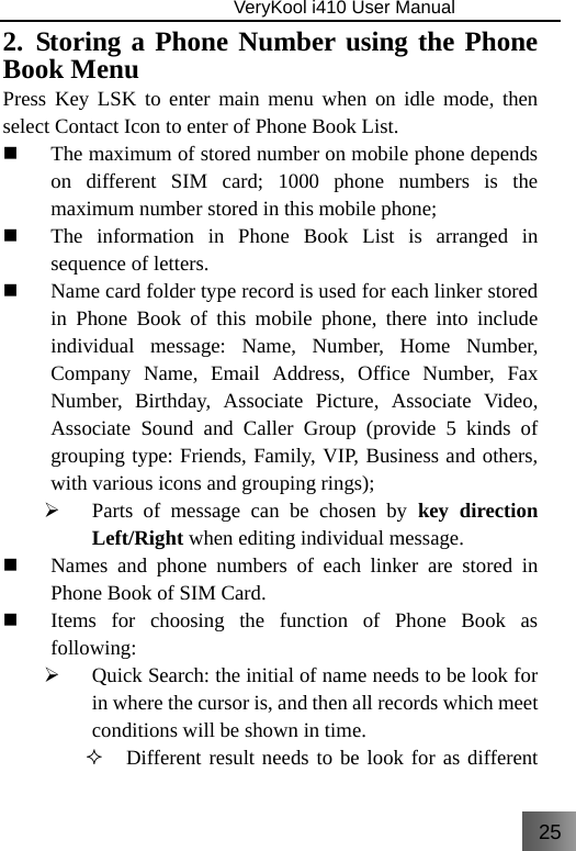 25                               VeryKool i410 User Manual  2. Storing a Phone Number using the Phone Book Menu Press Key LSK to enter main menu when on idle mode, then select Contact Icon to enter of Phone Book List.  The maximum of stored number on mobile phone depends on different SIM card; 1000 phone numbers is the maximum number stored in this mobile phone;  The information in Phone Book List is arranged in sequence of letters.   Name card folder type record is used for each linker stored in Phone Book of this mobile phone, there into include individual message: Name, Number, Home Number, Company Name, Email Address, Office Number, Fax Number, Birthday, Associate Picture, Associate Video, Associate Sound and Caller Group (provide 5 kinds of grouping type: Friends, Family, VIP, Business and others, with various icons and grouping rings); ¾ Parts of message can be chosen by key direction Left/Right when editing individual message.  Names and phone numbers of each linker are stored in Phone Book of SIM Card.  Items for choosing the function of Phone Book as following: ¾ Quick Search: the initial of name needs to be look for in where the cursor is, and then all records which meet conditions will be shown in time.  Different result needs to be look for as different 