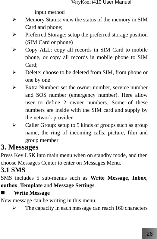 26                                   VeryKool i410 User Manual  input method  ¾ Memory Status: view the status of the memory in SIM Card and phone; ¾ Preferred Storage: setup the preferred storage position (SIM Card or phone) ¾ Copy ALL: copy all records in SIM Card to mobile phone, or copy all records in mobile phone to SIM Card; ¾ Delete: choose to be deleted from SIM, from phone or one by one ¾ Extra Number: set the owner number, service number and SOS number (emergency number). Here allow user to define 2 owner numbers. Some of these numbers are inside with the SIM card and supply by the network provider. ¾ Caller Group: setup to 5 kinds of groups such as group name, the ring of incoming calls, picture, film and group member 3. Messages Press Key LSK into main menu when on standby mode, and then choose Messages Center to enter on Messages Menu. 3.1 SMS SMS includes 5 sub-menus such as Write Message,  Inbox, outbox, Template and Message Settings.  Write Message New message can be writing in this menu. ¾ The capacity in each message can reach 160 characters 