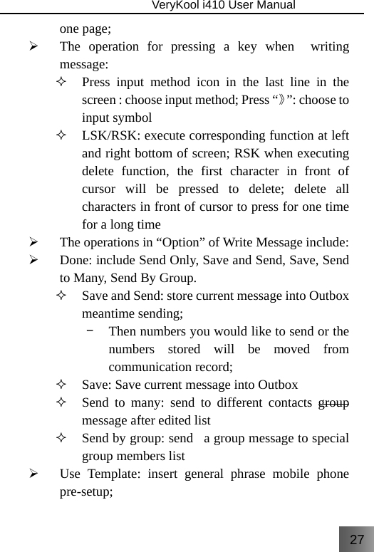 27                               VeryKool i410 User Manual  one page; ¾ The operation for pressing a key when  writing message:  Press input method icon in the last line in the screen : choose input method; Press “》”: choose to input symbol  LSK/RSK: execute corresponding function at left and right bottom of screen; RSK when executing delete function, the first character in front of cursor will be pressed to delete; delete all characters in front of cursor to press for one time for a long time ¾ The operations in “Option” of Write Message include: ¾ Done: include Send Only, Save and Send, Save, Send to Many, Send By Group.  Save and Send: store current message into Outbox meantime sending; –  Then numbers you would like to send or the numbers stored will be moved from communication record;  Save: Save current message into Outbox  Send to many: send to different contacts group message after edited list  Send by group: send  a group message to special group members list ¾ Use Template: insert general phrase mobile phone pre-setup; 