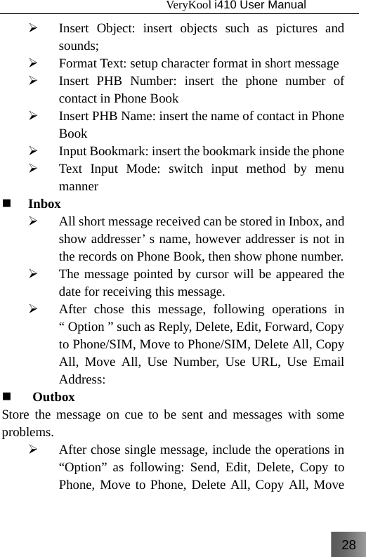 28                                   VeryKool i410 User Manual  ¾ Insert Object: insert objects such as pictures and sounds; ¾ Format Text: setup character format in short message ¾ Insert PHB Number: insert the phone number of contact in Phone Book ¾ Insert PHB Name: insert the name of contact in Phone Book ¾ Input Bookmark: insert the bookmark inside the phone ¾ Text Input Mode: switch input method by menu manner  Inbox ¾ All short message received can be stored in Inbox, and show addresser’ s name, however addresser is not in the records on Phone Book, then show phone number. ¾ The message pointed by cursor will be appeared the date for receiving this message. ¾ After chose this message, following operations in “ Option ” such as Reply, Delete, Edit, Forward, Copy to Phone/SIM, Move to Phone/SIM, Delete All, Copy All, Move All, Use Number, Use URL, Use Email Address:   Outbox Store the message on cue to be sent and messages with some problems. ¾ After chose single message, include the operations in “Option” as following: Send, Edit, Delete, Copy to Phone, Move to Phone, Delete All, Copy All, Move 