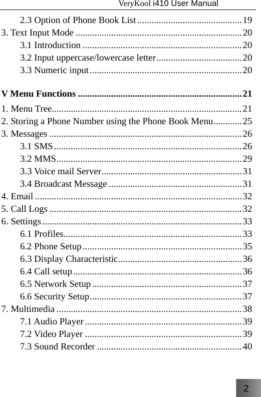 2                                   VeryKool i410 User Manual  2.3 Option of Phone Book List ............................................ 19 3. Text Input Mode ...................................................................... 20 3.1 Introduction ................................................................... 20 3.2 Input uppercase/lowercase letter .................................... 20 3.3 Numeric input ................................................................ 20 V Menu Functions ..................................................................... 21 1. Menu Tree................................................................................ 21 2. Storing a Phone Number using the Phone Book Menu ............ 25 3. Messages ................................................................................. 26 3.1 SMS ............................................................................... 26 3.2 MMS .............................................................................. 29 3.3 Voice mail Server ........................................................... 31 3.4 Broadcast Message ........................................................ 31 4. Email ....................................................................................... 32 5. Call Logs ................................................................................. 32 6. Settings .................................................................................... 33 6.1 Profiles ........................................................................... 33 6.2 Phone Setup ................................................................... 35 6.3 Display Characteristic ....................................................  36 6.4 Call setup ....................................................................... 36 6.5 Network Setup ............................................................... 37 6.6 Security Setup ................................................................ 37 7. Multimedia .............................................................................. 38 7.1 Audio Player .................................................................. 39 7.2 Video Player .................................................................. 39 7.3 Sound Recorder ............................................................. 40 