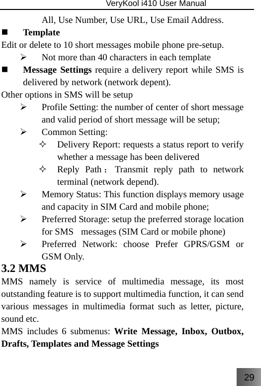 29                               VeryKool i410 User Manual  All, Use Number, Use URL, Use Email Address.  Template Edit or delete to 10 short messages mobile phone pre-setup. ¾ Not more than 40 characters in each template   Message Settings require a delivery report while SMS is delivered by network (network depent). Other options in SMS will be setup  ¾ Profile Setting: the number of center of short message and valid period of short message will be setup; ¾ Common Setting:  Delivery Report: requests a status report to verify whether a message has been delivered    Reply Path ：Transmit reply path to network terminal (network depend). ¾ Memory Status: This function displays memory usage and capacity in SIM Card and mobile phone; ¾ Preferred Storage: setup the preferred storage location  for SMS   messages (SIM Card or mobile phone) ¾ Preferred Network: choose Prefer GPRS/GSM or GSM Only. 3.2 MMS MMS namely is service of multimedia message, its most outstanding feature is to support multimedia function, it can send various messages in multimedia format such as letter, picture, sound etc. MMS includes 6 submenus: Write Message, Inbox, Outbox, Drafts, Templates and Message Settings 