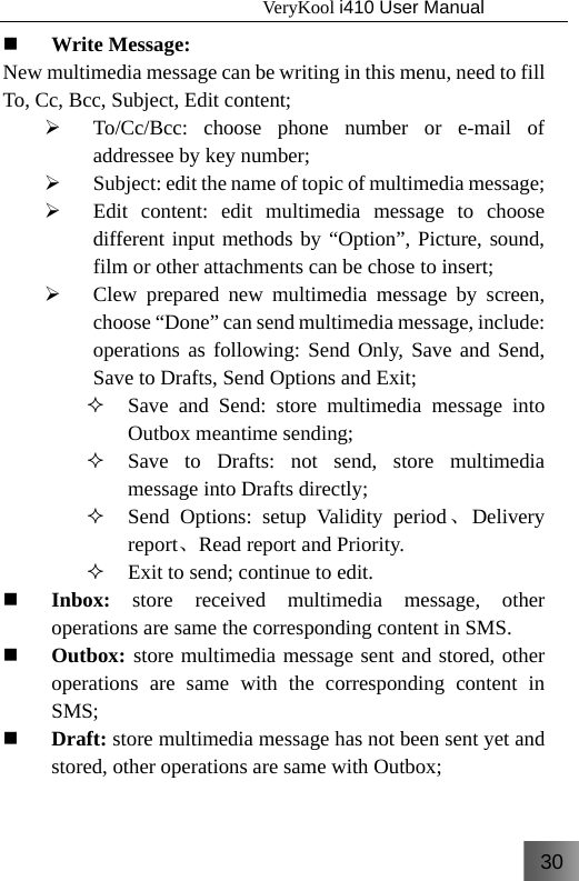 30                                   VeryKool i410 User Manual   Write Message: New multimedia message can be writing in this menu, need to fill To, Cc, Bcc, Subject, Edit content; ¾ To/Cc/Bcc: choose phone number or e-mail of addressee by key number; ¾ Subject: edit the name of topic of multimedia message; ¾ Edit content: edit multimedia message to choose different input methods by “Option”, Picture, sound, film or other attachments can be chose to insert; ¾ Clew prepared new multimedia message by screen, choose “Done” can send multimedia message, include: operations as following: Send Only, Save and Send, Save to Drafts, Send Options and Exit;  Save and Send: store multimedia message into Outbox meantime sending;  Save to Drafts: not send, store multimedia message into Drafts directly;  Send Options: setup Validity period、Delivery report、Read report and Priority.   Exit to send; continue to edit.  Inbox: store received multimedia message, other operations are same the corresponding content in SMS.  Outbox: store multimedia message sent and stored, other operations are same with the corresponding content in SMS;  Draft: store multimedia message has not been sent yet and stored, other operations are same with Outbox; 