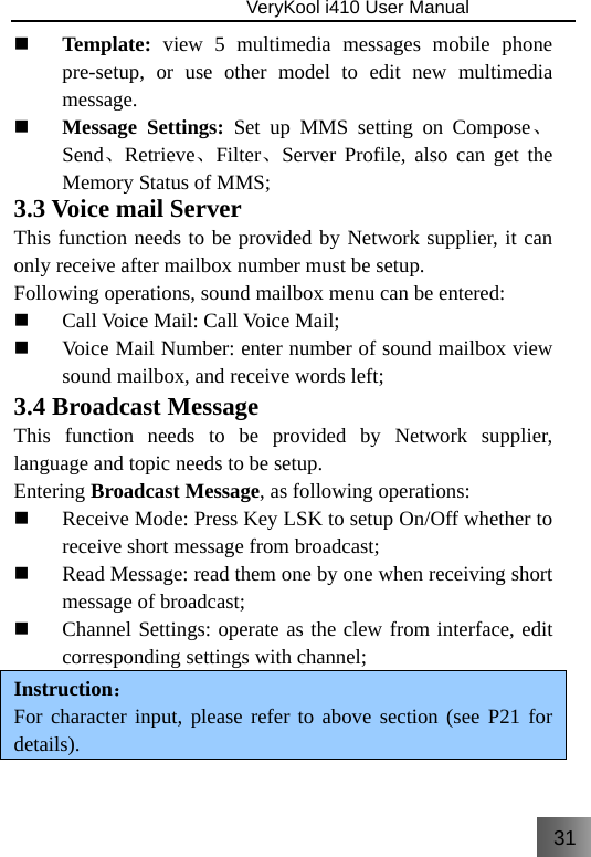 31                               VeryKool i410 User Manual   Template: view 5 multimedia messages mobile phone pre-setup, or use other model to edit new multimedia message.  Message Settings: Set up MMS setting on Compose、Send、Retrieve、Filter、Server Profile, also can get the Memory Status of MMS; 3.3 Voice mail Server This function needs to be provided by Network supplier, it can only receive after mailbox number must be setup. Following operations, sound mailbox menu can be entered:  Call Voice Mail: Call Voice Mail;  Voice Mail Number: enter number of sound mailbox view sound mailbox, and receive words left; 3.4 Broadcast Message This function needs to be provided by Network supplier, language and topic needs to be setup. Entering Broadcast Message, as following operations:  Receive Mode: Press Key LSK to setup On/Off whether to receive short message from broadcast;  Read Message: read them one by one when receiving short message of broadcast;  Channel Settings: operate as the clew from interface, edit corresponding settings with channel; Instruction： For character input, please refer to above section (see P21 for details). 