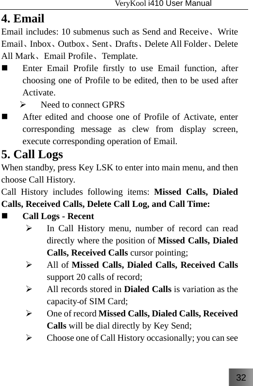 32                                   VeryKool i410 User Manual  4. Email Email includes: 10 submenus such as Send and Receive、Write Email、Inbox、Outbox、Sent、Drafts、Delete All Folder、Delete All Mark、Email Profile、Template.  Enter Email Profile firstly to use Email function, after choosing one of Profile to be edited, then to be used after Activate. ¾ Need to connect GPRS  After edited and choose one of Profile of Activate, enter corresponding message as clew from display screen, execute corresponding operation of Email. 5. Call Logs When standby, press Key LSK to enter into main menu, and then choose Call History. Call History includes following items: Missed Calls, Dialed Calls, Received Calls, Delete Call Log, and Call Time:  Call Logs - Recent ¾ In Call History menu, number of record can read directly where the position of Missed Calls, Dialed Calls, Received Calls cursor pointing; ¾ All of Missed Calls, Dialed Calls, Received Calls support 20 calls of record; ¾ All records stored in Dialed Calls is variation as the capacity of SIM Card; ¾ One of record Missed Calls, Dialed Calls, Received Calls will be dial directly by Key Send; ¾ Choose one of Call History occasionally; you can see 