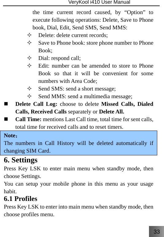 33                               VeryKool i410 User Manual  the time current record caused, by “Option” to execute following operations: Delete, Save to Phone book, Dial, Edit, Send SMS, Send MMS:  Delete: delete current records;  Save to Phone book: store phone number to Phone Book;  Dial: respond call;  Edit: number can be amended to store to Phone Book so that it will be convenient for some numbers with Area Code;  Send SMS: send a short message;  Send MMS: send a multimedia message;  Delete Call Log: choose to delete Missed Calls, Dialed Calls, Received Calls separately or Delete All.  Call Time: mentions Last Call time, total time for sent calls, total time for received calls and to reset timers. Note： The numbers in Call History will be deleted automatically if changing SIM Card. 6. Settings Press Key LSK to enter main menu when standby mode, then choose Settings. You can setup your mobile phone in this menu as your usage habit. 6.1 Profiles Press Key LSK to enter into main menu when standby mode, then choose profiles menu. 