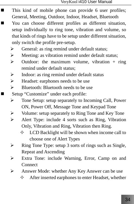 34                                   VeryKool i410 User Manual   This kind of mobile phone can provide 6 user profiles; General, Meeting, Outdoor, Indoor, Headset, Bluetooth  You can choose different profiles as different situation, setup individually to ring tone, vibration and volume, so that kinds of rings have to be setup under different situation, only switch the profile pre-setup. ¾ General: as ring remind under default status; ¾ Meeting: as vibration remind under default status; ¾ Outdoor: the maximum volume, vibration + ring remind under default status; ¾ Indoor: as ring remind under default status ¾ Headset: earphones needs to be use ¾ Bluetooth: Bluetooth needs to be use  Setup “Customize” under each profile: ¾ Tone Setup: setup separately to Incoming Call, Power ON, Power Off, Message Tone and Keypad Tone ¾ Volume: setup separately to Ring Tone and Key Tone ¾ Alert Type: include 4 sorts such as Ring, Vibration Only, Vibration and Ring, Vibration then Ring.  LCD Backlight will be shown when income call to choose one of Alert Types ¾ Ring Tone Type: setup 3 sorts of rings such as Single, Repeat and Ascending ¾ Extra Tone: include Warning, Error, Camp on and Connect ¾ Answer Mode: whether Any Key Answer can be use   After inserted earphones to enter Headset, whether 