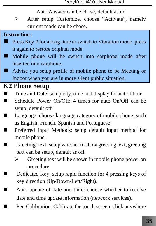 35                               VeryKool i410 User Manual  Auto Answer can be chose, default as no ¾ After setup Customize, choose “Activate”, namely current mode can be chose. Instruction：  Press Key # for a long time to switch to Vibration mode, press it again to restore original mode   Mobile phone will be switch into earphone mode after inserted into earphone.  Advise you setup profile of mobile phone to be Meeting or Indoor when you are in more silent public situation. 6.2 Phone Setup  Time and Date: setup city, time and display format of time  Schedule Power On/Off: 4 times for auto On/Off can be setup, default off  Language: choose language category of mobile phone; such as English, French, Spanish and Portuguese.  Preferred Input Methods: setup default input method for mobile phone.  Greeting Text: setup whether to show greeting text, greeting text can be setup, default as off. ¾ Greeting text will be shown in mobile phone power on procedure  Dedicated Key: setup rapid function for 4 pressing keys of key direction (Up/Down/Left/Right).  Auto update of date and time: choose whether to receive date and time update information (network services).  Pen Calibration: Calibrate the touch screen, click anywhere 