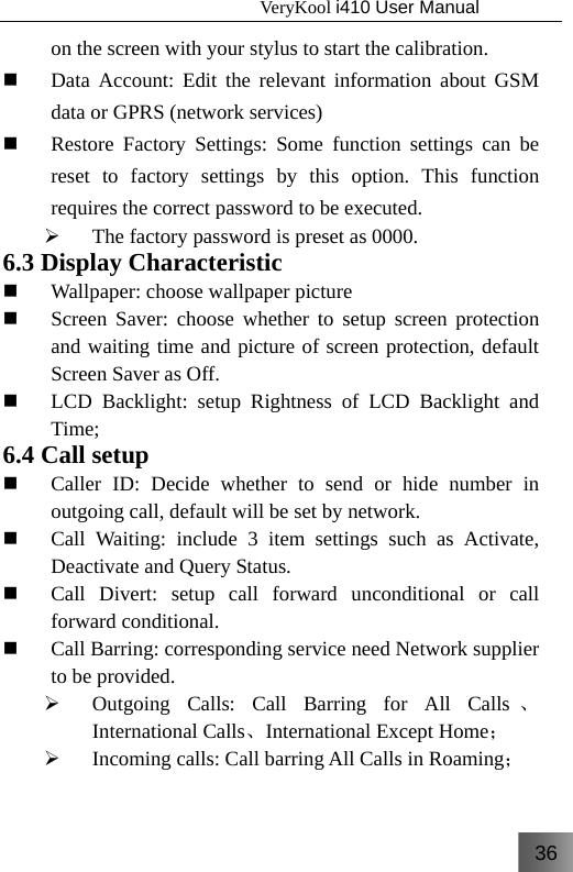 36                                   VeryKool i410 User Manual  on the screen with your stylus to start the calibration.  Data Account: Edit the relevant information about GSM data or GPRS (network services)  Restore Factory Settings: Some function settings can be reset to factory settings by this option. This function requires the correct password to be executed.  ¾ The factory password is preset as 0000. 6.3 Display Characteristic  Wallpaper: choose wallpaper picture   Screen Saver: choose whether to setup screen protection and waiting time and picture of screen protection, default Screen Saver as Off.  LCD Backlight: setup Rightness of LCD Backlight and Time; 6.4 Call setup  Caller ID: Decide whether to send or hide number in outgoing call, default will be set by network.  Call Waiting: include 3 item settings such as Activate, Deactivate and Query Status.  Call Divert: setup call forward unconditional or call forward conditional.  Call Barring: corresponding service need Network supplier to be provided. ¾ Outgoing Calls: Call Barring for All Calls 、International Calls、International Except Home； ¾ Incoming calls: Call barring All Calls in Roaming； 