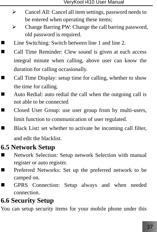 37                               VeryKool i410 User Manual  ¾ Cancel All: Cancel all item settings, password needs to be entered when operating these items; ¾ Change Barring PW: Change the call barring password, old password is required.  Line Switching: Switch between line 1 and line 2.  Call Time Reminder: Clew sound is given at each access integral minute when calling, above user can know the duration for calling occasionally.  Call Time Display: setup time for calling, whether to show the time for calling.  Auto Redial: auto redial the call when the outgoing call is not able to be connected  Closed User Group: use user group from by multi-users, limit function to communication of user regulated.  Black List: set whether to activate he incoming call filter, and edit the blacklist. 6.5 Network Setup  Network Selection: Setup network Selection with manual register or auto register.  Preferred Networks: Set up the preferred network to be camped on.  GPRS Connection: Setup always and when needed connection. 6.6 Security Setup You can setup security items for your mobile phone under this 