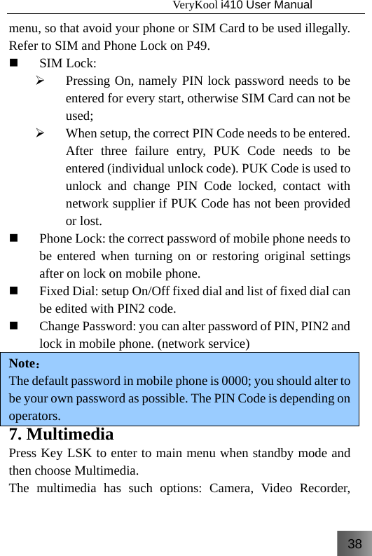 38                                   VeryKool i410 User Manual  menu, so that avoid your phone or SIM Card to be used illegally. Refer to SIM and Phone Lock on P49.  SIM Lock: ¾ Pressing On, namely PIN lock password needs to be entered for every start, otherwise SIM Card can not be used; ¾ When setup, the correct PIN Code needs to be entered. After three failure entry, PUK Code needs to be entered (individual unlock code). PUK Code is used to unlock and change PIN Code locked, contact with network supplier if PUK Code has not been provided or lost.  Phone Lock: the correct password of mobile phone needs to be entered when turning on or restoring original settings after on lock on mobile phone.  Fixed Dial: setup On/Off fixed dial and list of fixed dial can be edited with PIN2 code.  Change Password: you can alter password of PIN, PIN2 and lock in mobile phone. (network service) Note： The default password in mobile phone is 0000; you should alter to be your own password as possible. The PIN Code is depending on operators. 7. Multimedia Press Key LSK to enter to main menu when standby mode and then choose Multimedia. The multimedia has such options: Camera, Video Recorder, 